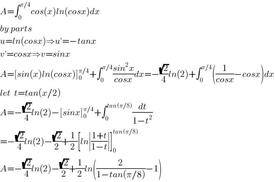A=∫_0 ^(π/4) cos(x)ln(cosx)dx  by parts   u=ln(cosx)⇒u′=−tanx  v′=cosx⇒v=sinx  A=[sin(x)ln(cosx)]_0 ^(π/4) +∫_0 ^(π/4) ((sin^2 x)/(cosx))dx=−((√2)/4)ln(2)+∫_0 ^(π/4) ((1/(cosx))−cosx)dx   let  t=tan(x/2)  A=−((√2)/4)ln(2)−[sinx]_0 ^(π/4) +∫_0 ^(tan(π/8)) (dt/(1−t^2 ))  =−((√2)/4)ln(2)−((√2)/2)+(1/2)[ln∣((1+t)/(1−t))∣]_0 ^(tan(π/8))   A=−((√2)/4)ln(2)−((√2)/2)+(1/2)ln((2/(1−tan(π/8)))−1)  