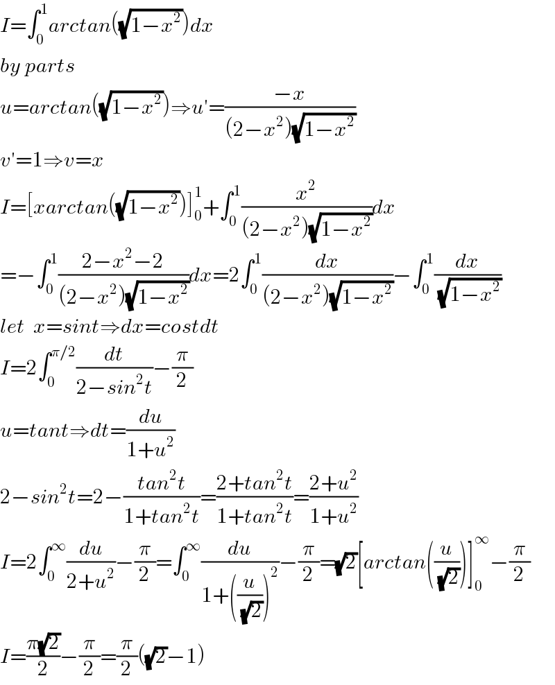 I=∫_0 ^1 arctan((√(1−x^2 )))dx  by parts  u=arctan((√(1−x^2 )))⇒u′=((−x)/((2−x^2 )(√(1−x^2 ))))  v′=1⇒v=x  I=[xarctan((√(1−x^2 )))]_0 ^1 +∫_0 ^1 (x^2 /((2−x^2 )(√(1−x^2 ))))dx  =−∫_0 ^1 ((2−x^2 −2)/((2−x^2 )(√(1−x^2 ))))dx=2∫_0 ^1 (dx/((2−x^2 )(√(1−x^2 ))))−∫_0 ^1 (dx/(√(1−x^2 )))  let  x=sint⇒dx=costdt  I=2∫_0 ^(π/2) (dt/(2−sin^2 t))−(π/2)  u=tant⇒dt=(du/(1+u^2 ))  2−sin^2 t=2−((tan^2 t)/(1+tan^2 t))=((2+tan^2 t)/(1+tan^2 t))=((2+u^2 )/(1+u^2 ))  I=2∫_0 ^∞ (du/(2+u^2 ))−(π/2)=∫_0 ^∞ (du/(1+((u/(√2)))^2 ))−(π/2)=(√2)[arctan((u/(√2)))]_0 ^∞ −(π/2)  I=((π(√2))/2)−(π/2)=(π/2)((√2)−1)  