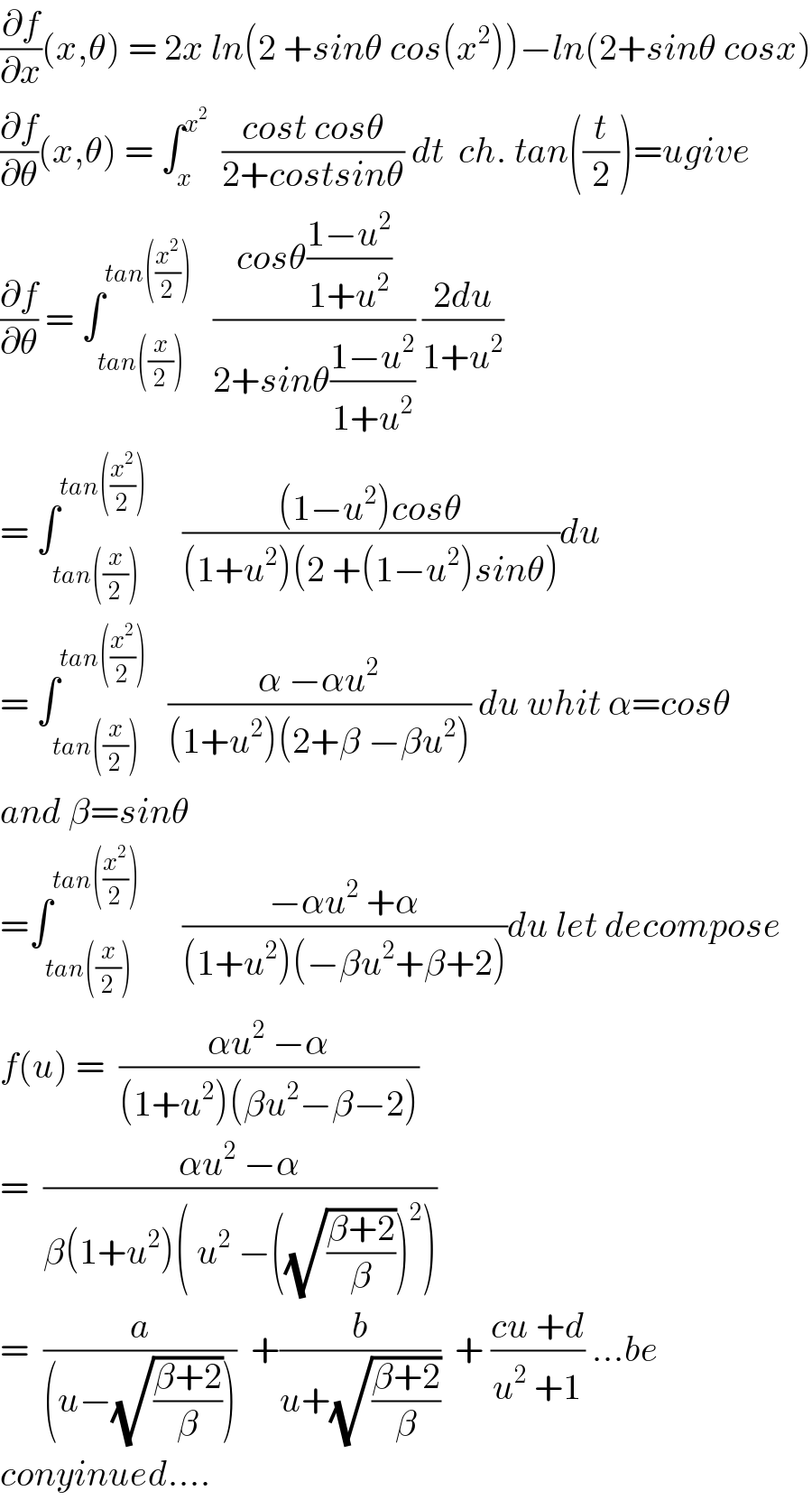 (∂f/∂x)(x,θ) = 2x ln(2 +sinθ cos(x^2 ))−ln(2+sinθ cosx)  (∂f/∂θ)(x,θ) = ∫_x ^x^2    ((cost cosθ)/(2+costsinθ)) dt  ch. tan((t/2))=ugive  (∂f/∂θ) = ∫_(tan((x/2))) ^(tan((x^2 /2)))    ((cosθ((1−u^2 )/(1+u^2 )))/(2+sinθ((1−u^2 )/(1+u^2 )))) ((2du)/(1+u^2 ))  = ∫_(tan((x/2))) ^(tan((x^2 /2)))      (((1−u^2 )cosθ)/((1+u^2 )(2 +(1−u^2 )sinθ)))du  = ∫_(tan((x/2))) ^(tan((x^2 /2)))    ((α −αu^2 )/((1+u^2 )(2+β −βu^2 ))) du whit α=cosθ  and β=sinθ  =∫_(tan((x/2))) ^(tan((x^2 /2))  )      ((−αu^2  +α)/((1+u^2 )(−βu^2 +β+2)))du let decompose  f(u) =  ((αu^2  −α)/((1+u^2 )(βu^2 −β−2)))  =  ((αu^2  −α)/(β(1+u^2 )( u^2  −((√((β+2)/β)))^2 )))  =  (a/((u−(√((β+2)/β)))))  +(b/(u+(√((β+2)/β))))  + ((cu +d)/(u^2  +1)) ...be  conyinued....  