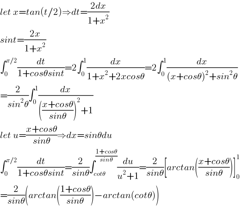 let x=tan(t/2)⇒dt=((2dx)/(1+x^2 ))  sint=((2x)/(1+x^2 ))  ∫_0 ^(π/2) (dt/(1+cosθsint))=2∫_0 ^1 (dx/(1+x^2 +2xcosθ))=2∫_0 ^1 (dx/((x+cosθ)^2 +sin^2 θ))  =(2/(sin^2 θ))∫_0 ^1 (dx/((((x+cosθ)/(sinθ)))^2 +1))  let u=((x+cosθ)/(sinθ))⇒dx=sinθdu  ∫_0 ^(π/2) (dt/(1+cosθsint))=(2/(sinθ))∫_(cotθ) ^((1+cosθ)/(sinθ)) (du/(u^2 +1))=(2/(sinθ))[arctan(((x+cosθ)/(sinθ)))]_0 ^1   =(2/(sinθ))(arctan(((1+cosθ)/(sinθ)))−arctan(cotθ))    