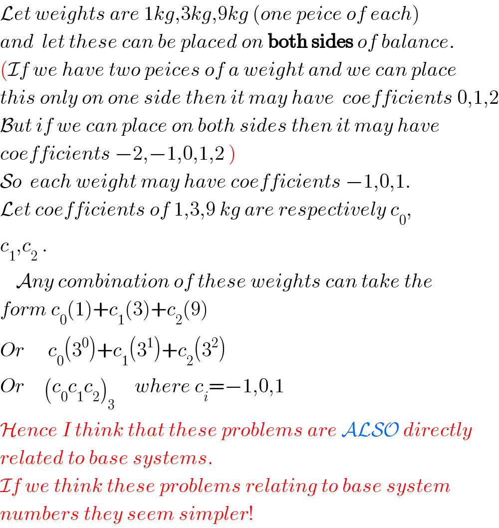 Let weights are 1kg,3kg,9kg (one peice of each)  and  let these can be placed on both sides of balance.  (If we have two peices of a weight and we can place  this only on one side then it may have  coefficients 0,1,2  But if we can place on both sides then it may have  coefficients −2,−1,0,1,2 )  So  each weight may have coefficients −1,0,1.  Let coefficients of 1,3,9 kg are respectively c_0 ,  c_1 ,c_2  .      Any combination of these weights can take the  form c_0 (1)+c_1 (3)+c_2 (9)  Or      c_0 (3^0 )+c_1 (3^1 )+c_2 (3^2 )  Or     (c_0 c_1 c_2 )_3      where c_i =−1,0,1  Hence I think that these problems are ALSO directly  related to base systems.  If we think these problems relating to base system  numbers they seem simpler!  