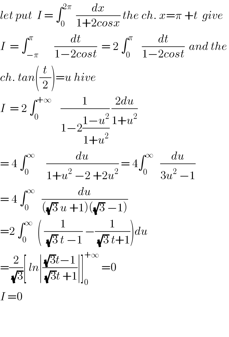 let put  I = ∫_0 ^(2π)   (dx/(1+2cosx)) the ch. x=π +t  give  I  = ∫_(−π) ^π       (dt/(1−2cost))  = 2 ∫_0 ^π     (dt/(1−2cost))  and the  ch. tan((t/2))=u hive  I  = 2 ∫_0 ^(+∞)     (1/(1−2((1−u^2 )/(1+u^2 )))) ((2du)/(1+u^2 ))  = 4 ∫_0 ^∞      (du/(1+u^2  −2 +2u^2 )) = 4∫_0 ^∞    (du/(3u^2  −1))  = 4 ∫_0 ^∞    (du/(((√3) u +1)((√3) −1)))  =2 ∫_0 ^∞   ( (1/((√3) t −1)) −(1/((√3) t+1)))du  =(2/(√3))[ ln∣(((√3)t−1)/((√3)t +1))∣]_0 ^(+∞)  =0  I =0      