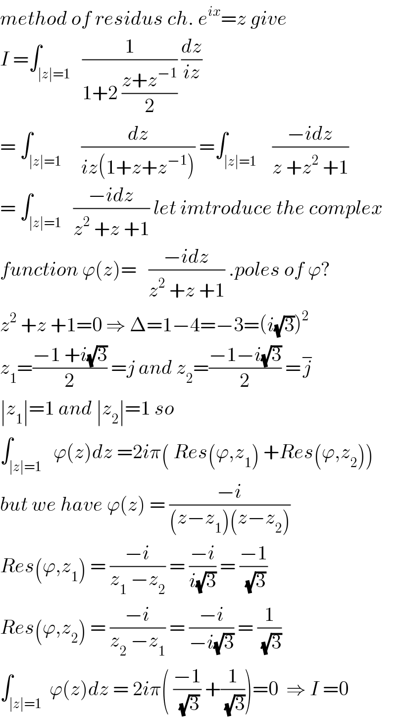 method of residus ch. e^(ix) =z give  I =∫_(∣z∣=1)   (1/(1+2 ((z+z^(−1) )/2))) (dz/(iz))  = ∫_(∣z∣=1)     (dz/(iz(1+z+z^(−1) ))) =∫_(∣z∣=1)    ((−idz)/(z +z^2  +1))  = ∫_(∣z∣=1)   ((−idz)/(z^2  +z +1)) let imtroduce the complex  function ϕ(z)=   ((−idz)/(z^2  +z +1)) .poles of ϕ?  z^2  +z +1=0 ⇒ Δ=1−4=−3=(i(√3))^2   z_1 =((−1 +i(√3))/2) =j and z_2 =((−1−i(√3))/2) =j^−   ∣z_1 ∣=1 and ∣z_2 ∣=1 so  ∫_(∣z∣=1)   ϕ(z)dz =2iπ( Res(ϕ,z_1 ) +Res(ϕ,z_2 ))  but we have ϕ(z) = ((−i)/((z−z_1 )(z−z_2 )))  Res(ϕ,z_1 ) = ((−i)/(z_1  −z_2 )) = ((−i)/(i(√3))) = ((−1)/(√3))  Res(ϕ,z_2 ) = ((−i)/(z_2  −z_1 )) = ((−i)/(−i(√3))) = (1/(√3))  ∫_(∣z∣=1)  ϕ(z)dz = 2iπ( ((−1)/(√3)) +(1/(√3)))=0  ⇒ I =0  