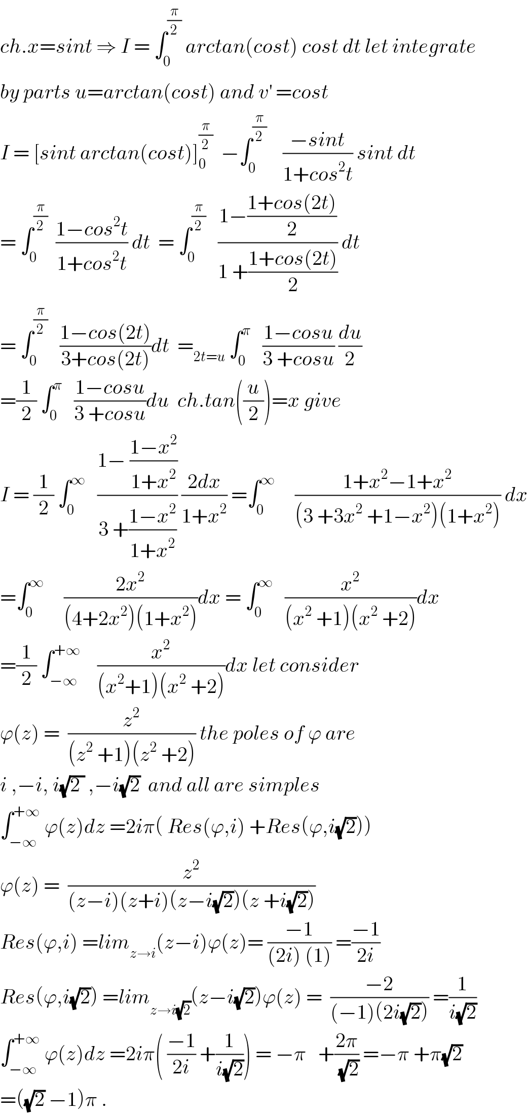 ch.x=sint ⇒ I = ∫_0 ^(π/2)  arctan(cost) cost dt let integrate  by parts u=arctan(cost) and v^′  =cost  I = [sint arctan(cost)]_0 ^(π/2)   −∫_0 ^(π/2)     ((−sint)/(1+cos^2 t)) sint dt  = ∫_0 ^(π/2)   ((1−cos^2 t)/(1+cos^2 t)) dt  = ∫_0 ^(π/2)    ((1−((1+cos(2t))/2))/(1 +((1+cos(2t))/2))) dt  = ∫_0 ^(π/2)    ((1−cos(2t))/(3+cos(2t)))dt  =_(2t=u)  ∫_0 ^π    ((1−cosu)/(3 +cosu)) (du/2)  =(1/2) ∫_0 ^π    ((1−cosu)/(3 +cosu))du  ch.tan((u/2))=x give  I = (1/2) ∫_0 ^∞    ((1− ((1−x^2 )/(1+x^2 )))/(3 +((1−x^2 )/(1+x^2 )))) ((2dx)/(1+x^2 )) =∫_0 ^∞      ((1+x^2 −1+x^2 )/((3 +3x^2  +1−x^2 )(1+x^2 ))) dx  =∫_0 ^∞      ((2x^2 )/((4+2x^2 )(1+x^2 )))dx = ∫_0 ^∞    (x^2 /((x^2  +1)(x^2  +2)))dx  =(1/2) ∫_(−∞) ^(+∞)     (x^2 /((x^2 +1)(x^2  +2)))dx let consider  ϕ(z) =  (z^2 /((z^2  +1)(z^2  +2))) the poles of ϕ are  i ,−i, i(√(2 )) ,−i(√2)  and all are simples  ∫_(−∞) ^(+∞)  ϕ(z)dz =2iπ( Res(ϕ,i) +Res(ϕ,i(√2)))    ϕ(z) =  (z^2 /((z−i)(z+i)(z−i(√2))(z +i(√2))))  Res(ϕ,i) =lim_(z→i) (z−i)ϕ(z)= ((−1)/((2i) (1))) =((−1)/(2i))  Res(ϕ,i(√2)) =lim_(z→i(√2)) (z−i(√2))ϕ(z) =  ((−2)/((−1)(2i(√2)))) =(1/(i(√2)))  ∫_(−∞) ^(+∞)  ϕ(z)dz =2iπ( ((−1)/(2i)) +(1/(i(√2)))) = −π   +((2π)/(√2)) =−π +π(√2)  =((√2) −1)π .  