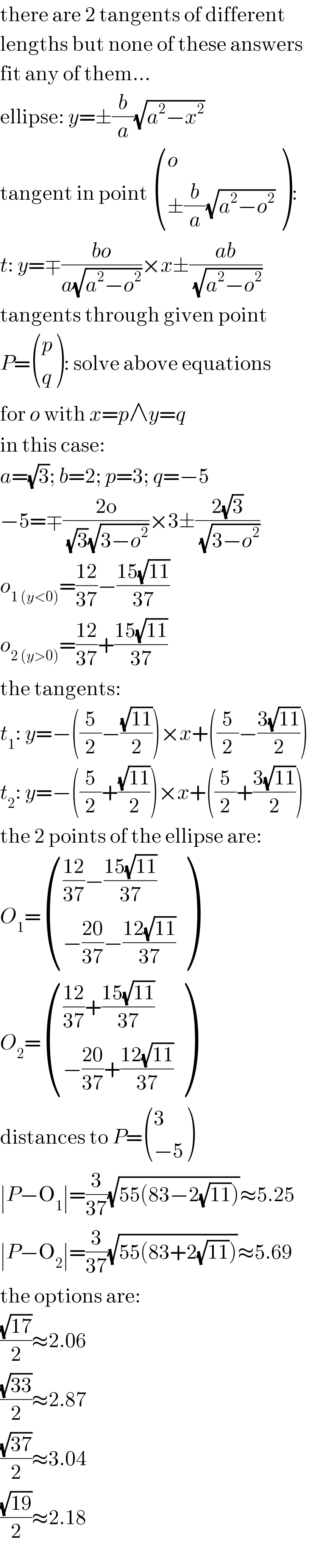 there are 2 tangents of different  lengths but none of these answers  fit any of them...  ellipse: y=±(b/a)(√(a^2 −x^2 ))  tangent in point  ((o),((±(b/a)(√(a^2 −o^2 )))) ):  t: y=∓((bo)/(a(√(a^2 −o^2 ))))×x±((ab)/(√(a^2 −o^2 )))  tangents through given point  P= ((p),(q) ): solve above equations  for o with x=p∧y=q  in this case:  a=(√3); b=2; p=3; q=−5  −5=∓((2o)/((√3)(√(3−o^2 ))))×3±((2(√3))/(√(3−o^2 )))  o_(1 (y<0)) =((12)/(37))−((15(√(11)))/(37))  o_(2 (y>0)) =((12)/(37))+((15(√(11)))/(37))  the tangents:  t_1 : y=−((5/2)−((√(11))/2))×x+((5/2)−((3(√(11)))/2))  t_2 : y=−((5/2)+((√(11))/2))×x+((5/2)+((3(√(11)))/2))  the 2 points of the ellipse are:  O_1 = (((((12)/(37))−((15(√(11)))/(37)))),((−((20)/(37))−((12(√(11)))/(37)))) )  O_2 = (((((12)/(37))+((15(√(11)))/(37)))),((−((20)/(37))+((12(√(11)))/(37)))) )  distances to P= ((3),((−5)) )  ∣P−O_1 ∣=(3/(37))(√(55(83−2(√(11)))))≈5.25  ∣P−O_2 ∣=(3/(37))(√(55(83+2(√(11)))))≈5.69  the options are:  ((√(17))/2)≈2.06  ((√(33))/2)≈2.87  ((√(37))/2)≈3.04  ((√(19))/2)≈2.18  