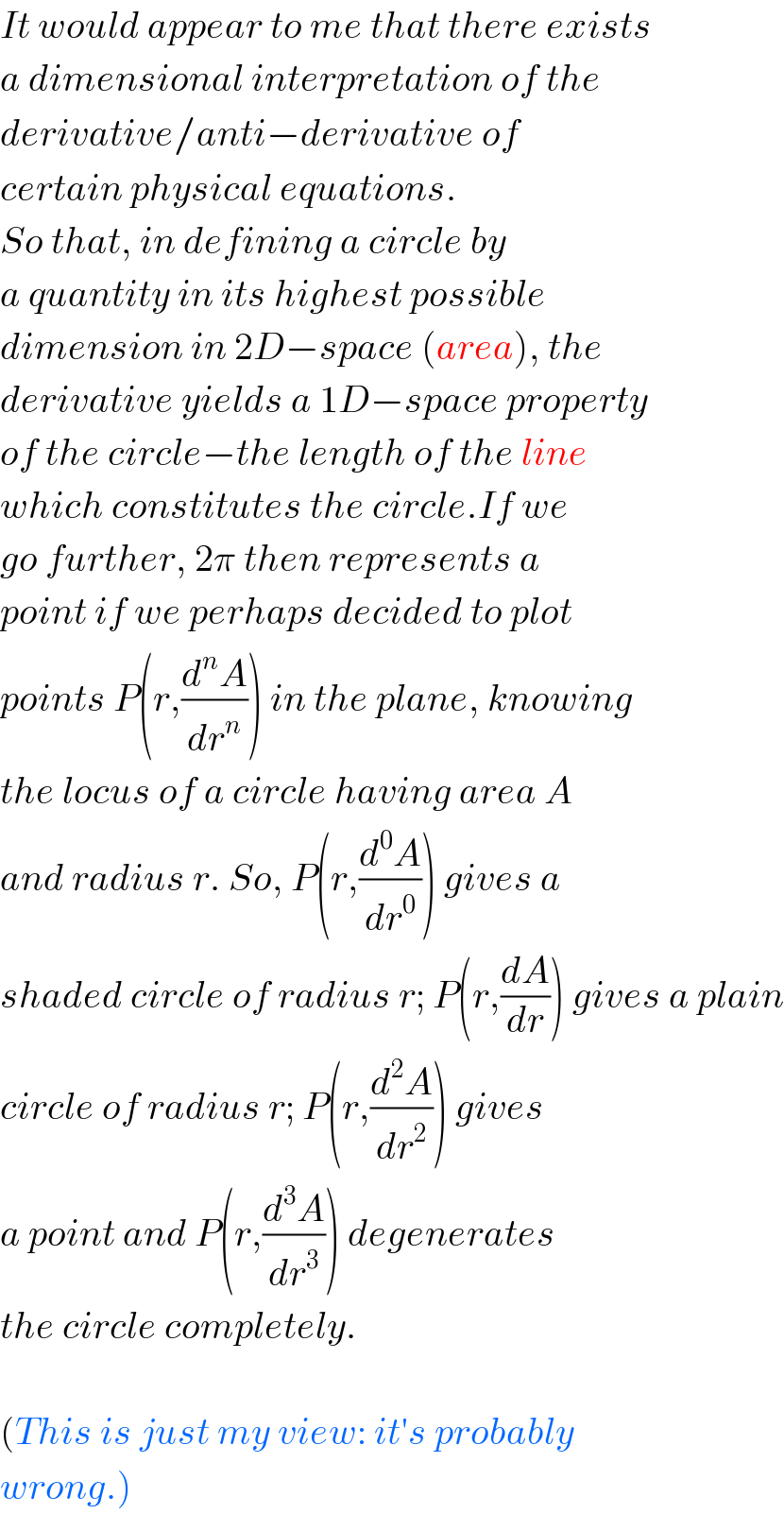 It would appear to me that there exists  a dimensional interpretation of the  derivative/anti−derivative of   certain physical equations.   So that, in defining a circle by  a quantity in its highest possible  dimension in 2D−space (area), the   derivative yields a 1D−space property  of the circle−the length of the line  which constitutes the circle.If we  go further, 2π then represents a  point if we perhaps decided to plot  points P(r,(d^n A/dr^n )) in the plane, knowing  the locus of a circle having area A  and radius r. So, P(r,(d^0 A/dr^0 )) gives a  shaded circle of radius r; P(r,(dA/dr)) gives a plain  circle of radius r; P(r,(d^2 A/dr^2 )) gives  a point and P(r,(d^3 A/dr^3 )) degenerates  the circle completely.    (This is just my view: it′s probably  wrong.)  