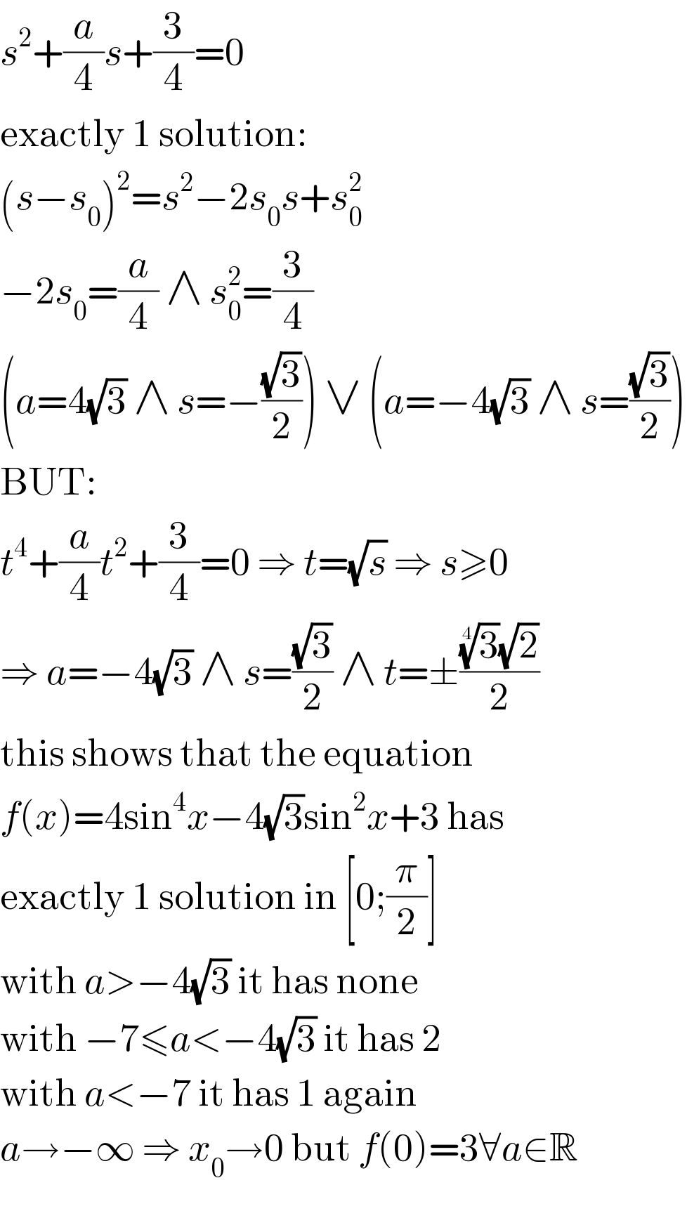 s^2 +(a/4)s+(3/4)=0  exactly 1 solution:  (s−s_0 )^2 =s^2 −2s_0 s+s_0 ^2   −2s_0 =(a/4) ∧ s_0 ^2 =(3/4)  (a=4(√3) ∧ s=−((√3)/2)) ∨ (a=−4(√3) ∧ s=((√3)/2))  BUT:  t^4 +(a/4)t^2 +(3/4)=0 ⇒ t=(√s) ⇒ s≥0  ⇒ a=−4(√3) ∧ s=((√3)/2) ∧ t=±(((3)^(1/4) (√2))/2)  this shows that the equation  f(x)=4sin^4 x−4(√3)sin^2 x+3 has  exactly 1 solution in [0;(π/2)]  with a>−4(√3) it has none  with −7≤a<−4(√3) it has 2  with a<−7 it has 1 again  a→−∞ ⇒ x_0 →0 but f(0)=3∀a∈R  