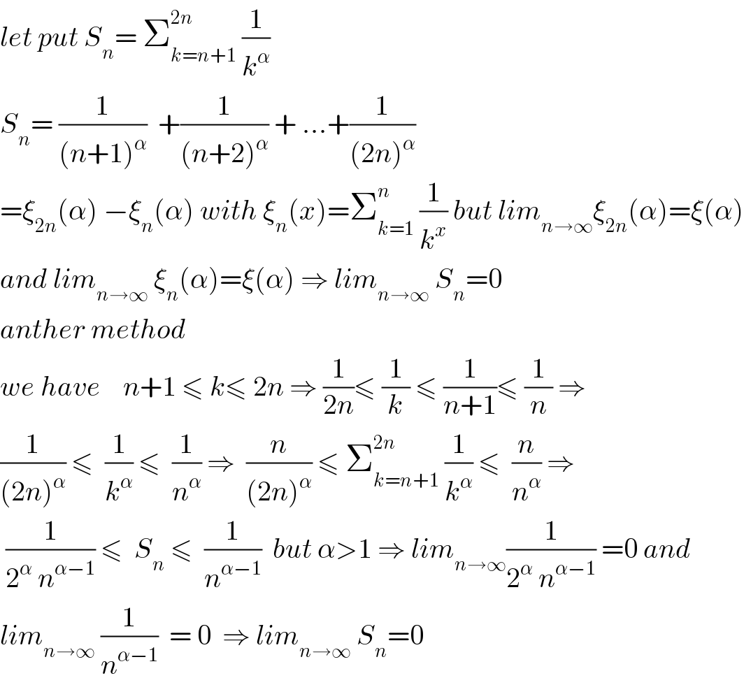 let put S_n = Σ_(k=n+1) ^(2n)  (1/k^α )  S_n = (1/((n+1)^α ))  +(1/((n+2)^α )) + ...+(1/((2n)^α ))  =ξ_(2n) (α) −ξ_n (α) with ξ_n (x)=Σ_(k=1) ^n  (1/k^x ) but lim_(n→∞) ξ_(2n) (α)=ξ(α)  and lim_(n→∞)  ξ_n (α)=ξ(α) ⇒ lim_(n→∞)  S_n =0  anther method  we have    n+1 ≤ k≤ 2n ⇒ (1/(2n))≤ (1/k) ≤ (1/(n+1))≤ (1/n) ⇒  (1/((2n)^α )) ≤  (1/k^α ) ≤  (1/n^α ) ⇒  (n/((2n)^α )) ≤ Σ_(k=n+1) ^(2n)  (1/k^α ) ≤  (n/n^α ) ⇒   (1/(2^α  n^(α−1) )) ≤  S_n  ≤  (1/n^(α−1) )  but α>1 ⇒ lim_(n→∞) (1/(2^α  n^(α−1) )) =0 and  lim_(n→∞)  (1/n^(α−1) )  = 0  ⇒ lim_(n→∞)  S_n =0  