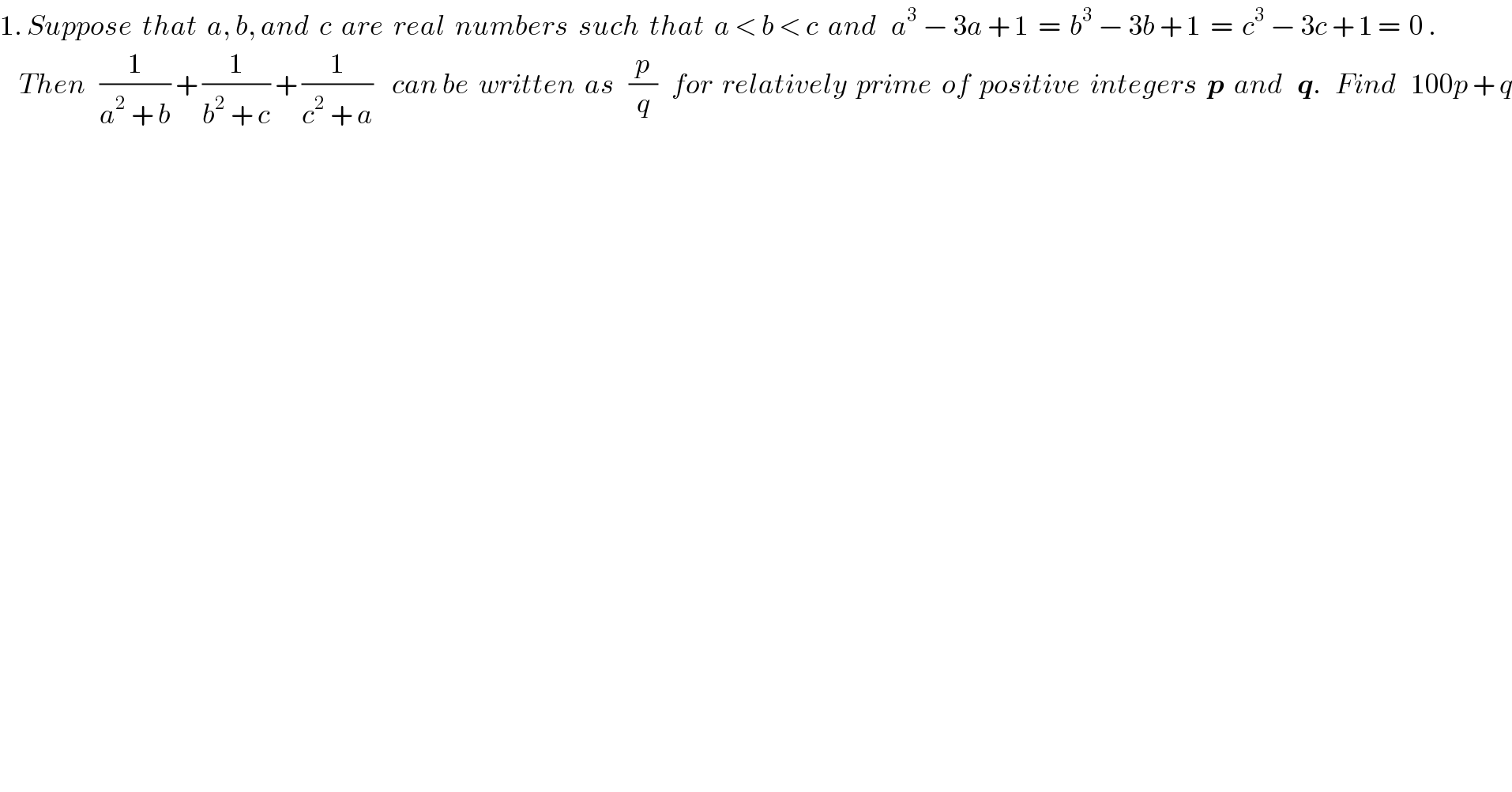 1. Suppose  that  a, b, and  c  are  real  numbers  such  that  a < b < c  and   a^3  − 3a + 1  =  b^3  − 3b + 1  =  c^3  − 3c + 1 =  0 .      Then   (1/(a^2  + b)) + (1/(b^2  + c)) + (1/(c^2  + a))    can be  written  as   (p/q)   for  relatively  prime  of  positive  integers  p  and   q.   Find   100p + q  