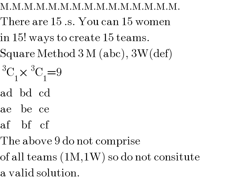 M.M.M.M.M.M.M.M.M.M.M.M.M.M.M.  There are 15 .s. You can 15 women  in 15! ways to create 15 teams.  Square Method 3 M (abc), 3W(def)  ^3 C_1 ×^3 C_1 =9  ad   bd   cd  ae    be   ce  af     bf    cf  The above 9 do not comprise  of all teams (1M,1W) so do not consitute  a valid solution.  