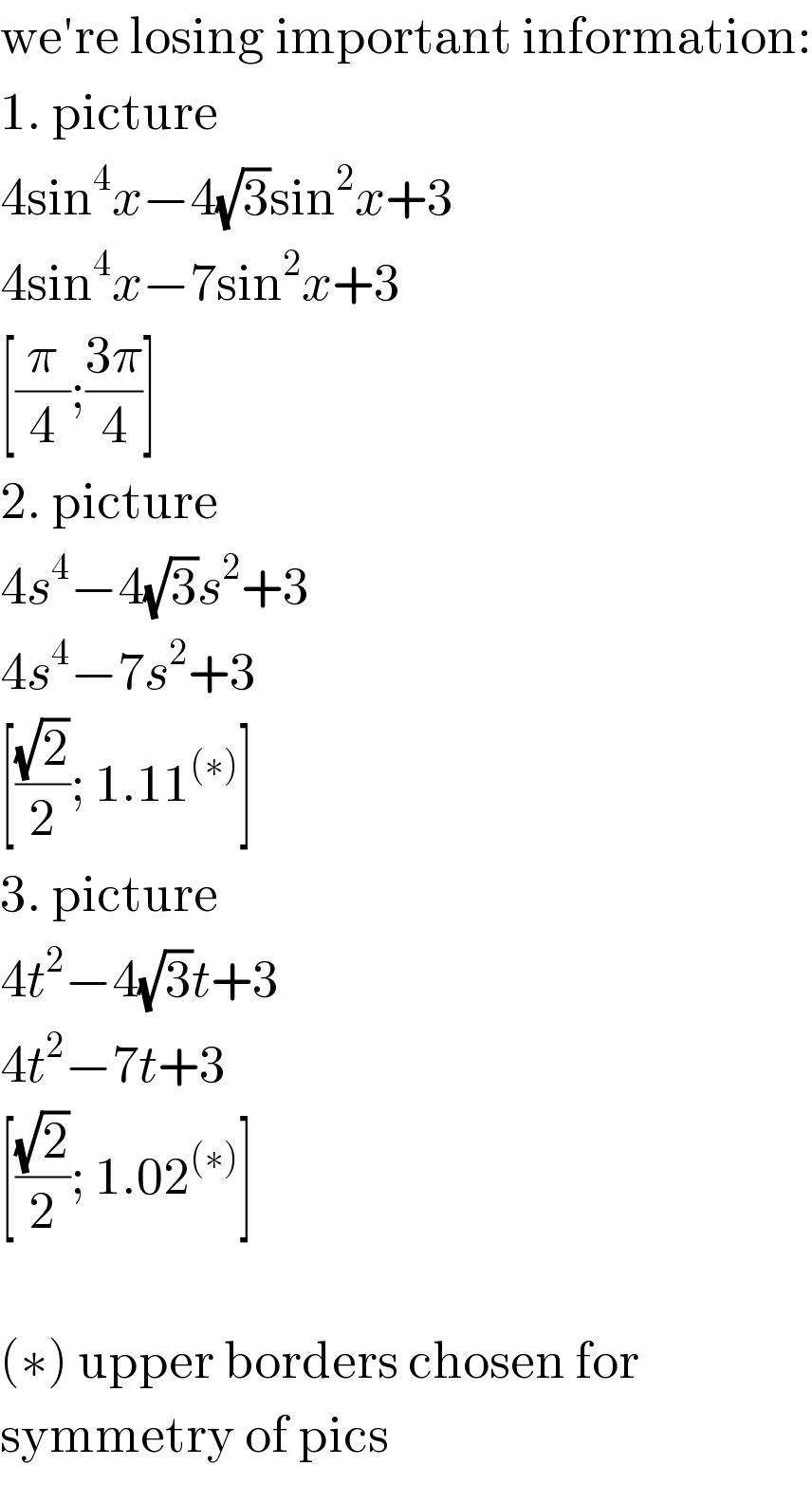 we′re losing important information:  1. picture  4sin^4 x−4(√3)sin^2 x+3  4sin^4 x−7sin^2 x+3  [(π/4);((3π)/4)]  2. picture  4s^4 −4(√3)s^2 +3  4s^4 −7s^2 +3  [((√2)/2); 1.11^((∗)) ]  3. picture  4t^2 −4(√3)t+3  4t^2 −7t+3  [((√2)/2); 1.02^((∗)) ]    (∗) upper borders chosen for  symmetry of pics  