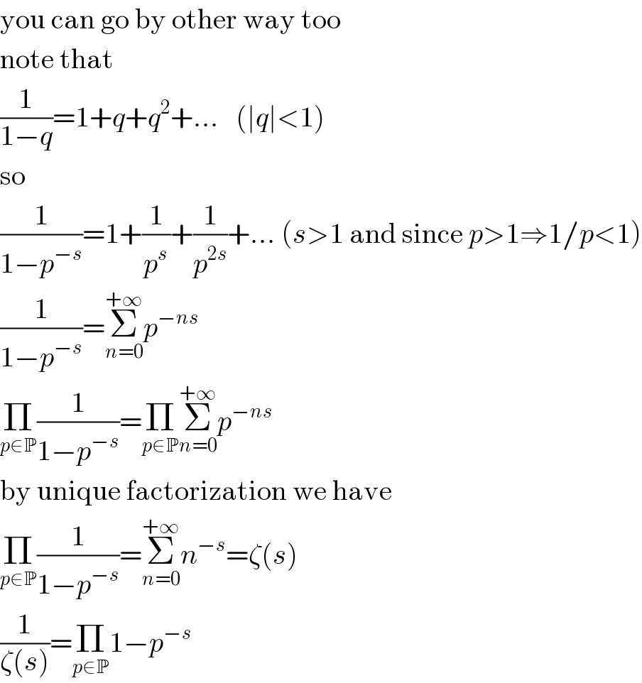 you can go by other way too  note that  (1/(1−q))=1+q+q^2 +...   (∣q∣<1)  so  (1/(1−p^(−s) ))=1+(1/p^s )+(1/p^(2s) )+... (s>1 and since p>1⇒1/p<1)  (1/(1−p^(−s) ))=Σ_(n=0) ^(+∞) p^(−ns)   Π_(p∈P) (1/(1−p^(−s) ))=Π_(p∈P) Σ_(n=0) ^(+∞) p^(−ns)   by unique factorization we have  Π_(p∈P) (1/(1−p^(−s) ))=Σ_(n=0) ^(+∞) n^(−s) =ζ(s)  (1/(ζ(s)))=Π_(p∈P) 1−p^(−s)   