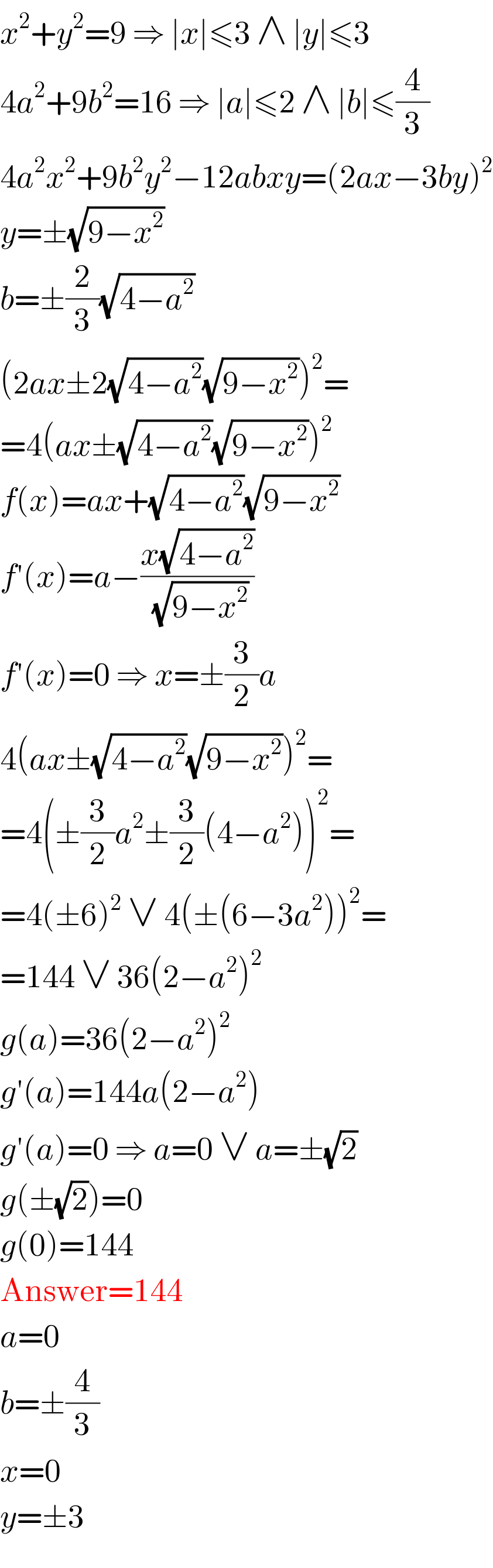 x^2 +y^2 =9 ⇒ ∣x∣≤3 ∧ ∣y∣≤3  4a^2 +9b^2 =16 ⇒ ∣a∣≤2 ∧ ∣b∣≤(4/3)  4a^2 x^2 +9b^2 y^2 −12abxy=(2ax−3by)^2   y=±(√(9−x^2 ))  b=±(2/3)(√(4−a^2 ))  (2ax±2(√(4−a^2 ))(√(9−x^2 )))^2 =  =4(ax±(√(4−a^2 ))(√(9−x^2 )))^2   f(x)=ax+(√(4−a^2 ))(√(9−x^2 ))  f′(x)=a−((x(√(4−a^2 )))/(√(9−x^2 )))  f′(x)=0 ⇒ x=±(3/2)a  4(ax±(√(4−a^2 ))(√(9−x^2 )))^2 =  =4(±(3/2)a^2 ±(3/2)(4−a^2 ))^2 =  =4(±6)^2  ∨ 4(±(6−3a^2 ))^2 =  =144 ∨ 36(2−a^2 )^2   g(a)=36(2−a^2 )^2   g′(a)=144a(2−a^2 )  g′(a)=0 ⇒ a=0 ∨ a=±(√2)  g(±(√2))=0  g(0)=144  Answer=144  a=0  b=±(4/3)  x=0  y=±3  