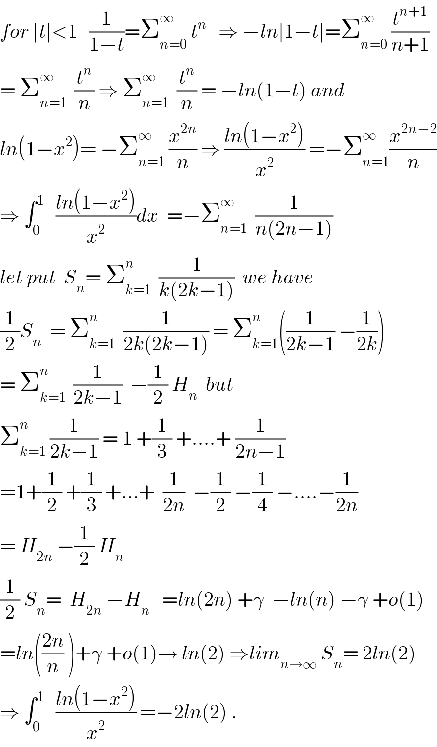 for ∣t∣<1   (1/(1−t))=Σ_(n=0) ^∞  t^n    ⇒ −ln∣1−t∣=Σ_(n=0) ^∞  (t^(n+1) /(n+1))  = Σ_(n=1) ^∞   (t^n /n) ⇒ Σ_(n=1) ^∞   (t^n /n) = −ln(1−t) and  ln(1−x^2 )= −Σ_(n=1) ^∞  (x^(2n) /n) ⇒ ((ln(1−x^2 ))/x^2 ) =−Σ_(n=1) ^∞ (x^(2n−2) /n)  ⇒ ∫_0 ^1    ((ln(1−x^2 ))/x^2 )dx  =−Σ_(n=1) ^∞   (1/(n(2n−1)))  let put  S_n = Σ_(k=1) ^n   (1/(k(2k−1)))  we have  (1/2)S_n   = Σ_(k=1) ^n   (1/(2k(2k−1))) = Σ_(k=1) ^n ((1/(2k−1)) −(1/(2k)))  = Σ_(k=1) ^n   (1/(2k−1))  −(1/2) H_n   but  Σ_(k=1) ^n  (1/(2k−1)) = 1 +(1/3) +....+ (1/(2n−1))  =1+(1/2) +(1/3) +...+  (1/(2n))  −(1/2) −(1/4) −....−(1/(2n))  = H_(2n)  −(1/2) H_n   (1/2) S_n =  H_(2n)  −H_n    =ln(2n) +γ  −ln(n) −γ +o(1)  =ln(((2n)/n) )+γ +o(1)→ ln(2) ⇒lim_(n→∞)  S_n = 2ln(2)  ⇒ ∫_0 ^1    ((ln(1−x^2 ))/x^2 ) =−2ln(2) .  