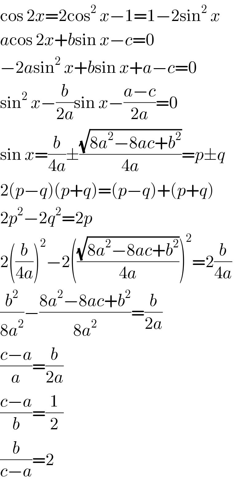 cos 2x=2cos^2  x−1=1−2sin^2  x  acos 2x+bsin x−c=0  −2asin^2  x+bsin x+a−c=0  sin^2  x−(b/(2a))sin x−((a−c)/(2a))=0  sin x=(b/(4a))±((√(8a^2 −8ac+b^2 ))/(4a))=p±q  2(p−q)(p+q)=(p−q)+(p+q)  2p^2 −2q^2 =2p  2((b/(4a)))^2 −2(((√(8a^2 −8ac+b^2 ))/(4a)))^2 =2(b/(4a))  (b^2 /(8a^2 ))−((8a^2 −8ac+b^2 )/(8a^2 ))=(b/(2a))  ((c−a)/a)=(b/(2a))  ((c−a)/b)=(1/2)  (b/(c−a))=2  
