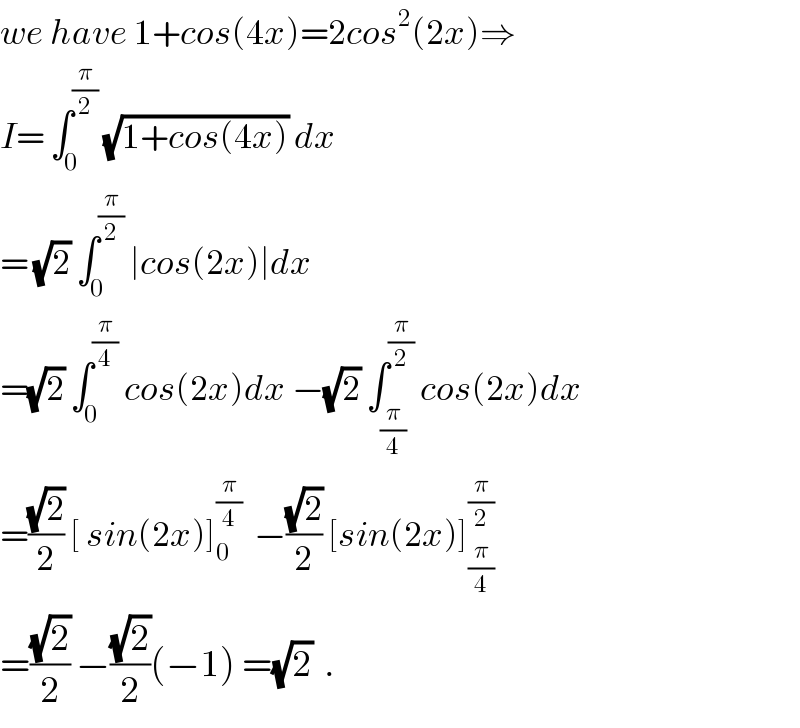 we have 1+cos(4x)=2cos^2 (2x)⇒  I= ∫_0 ^(π/2)  (√(1+cos(4x))) dx  = (√2) ∫_0 ^(π/2)  ∣cos(2x)∣dx  =(√2) ∫_0 ^(π/4)  cos(2x)dx −(√2) ∫_(π/4) ^(π/2)  cos(2x)dx  =((√2)/2) [ sin(2x)]_0 ^(π/4)   −((√2)/2) [sin(2x)]_(π/4) ^(π/2)   =((√2)/2) −((√2)/2)(−1) =(√2)  .  