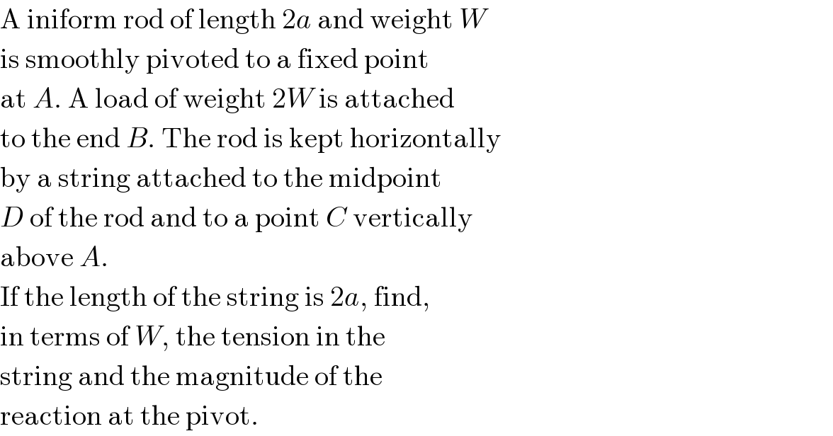 A iniform rod of length 2a and weight W  is smoothly pivoted to a fixed point  at A. A load of weight 2W is attached  to the end B. The rod is kept horizontally  by a string attached to the midpoint  D of the rod and to a point C vertically  above A.   If the length of the string is 2a, find,  in terms of W, the tension in the  string and the magnitude of the  reaction at the pivot.  