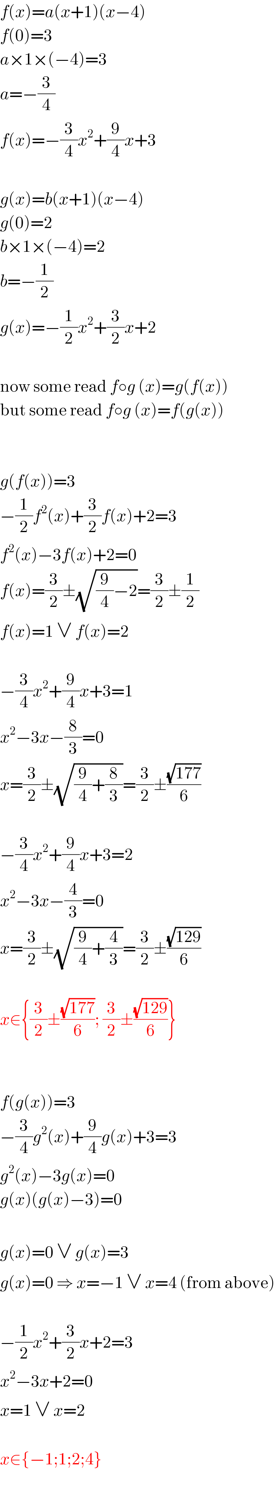 f(x)=a(x+1)(x−4)  f(0)=3  a×1×(−4)=3  a=−(3/4)  f(x)=−(3/4)x^2 +(9/4)x+3    g(x)=b(x+1)(x−4)  g(0)=2  b×1×(−4)=2  b=−(1/2)  g(x)=−(1/2)x^2 +(3/2)x+2    now some read f○g (x)=g(f(x))  but some read f○g (x)=f(g(x))      g(f(x))=3  −(1/2)f^2 (x)+(3/2)f(x)+2=3  f^2 (x)−3f(x)+2=0  f(x)=(3/2)±(√((9/4)−2))=(3/2)±(1/2)  f(x)=1 ∨ f(x)=2    −(3/4)x^2 +(9/4)x+3=1  x^2 −3x−(8/3)=0  x=(3/2)±(√((9/4)+(8/3)))=(3/2)±((√(177))/6)    −(3/4)x^2 +(9/4)x+3=2  x^2 −3x−(4/3)=0  x=(3/2)±(√((9/4)+(4/3)))=(3/2)±((√(129))/6)    x∈{(3/2)±((√(177))/6); (3/2)±((√(129))/6)}      f(g(x))=3  −(3/4)g^2 (x)+(9/4)g(x)+3=3  g^2 (x)−3g(x)=0  g(x)(g(x)−3)=0    g(x)=0 ∨ g(x)=3  g(x)=0 ⇒ x=−1 ∨ x=4 (from above)    −(1/2)x^2 +(3/2)x+2=3  x^2 −3x+2=0  x=1 ∨ x=2    x∈{−1;1;2;4}  