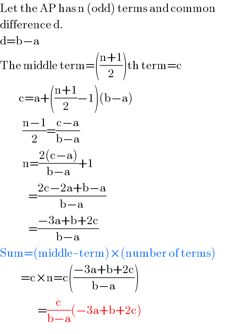 Let the AP has n (odd) terms and common  difference d.  d=b−a  The middle term=(((n+1)/2))th term=c            c=a+(((n+1)/2)−1)(b−a)              ((n−1)/2)=((c−a)/(b−a))              n=((2(c−a))/(b−a))+1                 =((2c−2a+b−a)/(b−a))                 =((−3a+b+2c)/(b−a))  Sum=(middle-term)×(number of terms)             =c×n=c(((−3a+b+2c)/(b−a)))                      =(c/(b−a))(−3a+b+2c)  