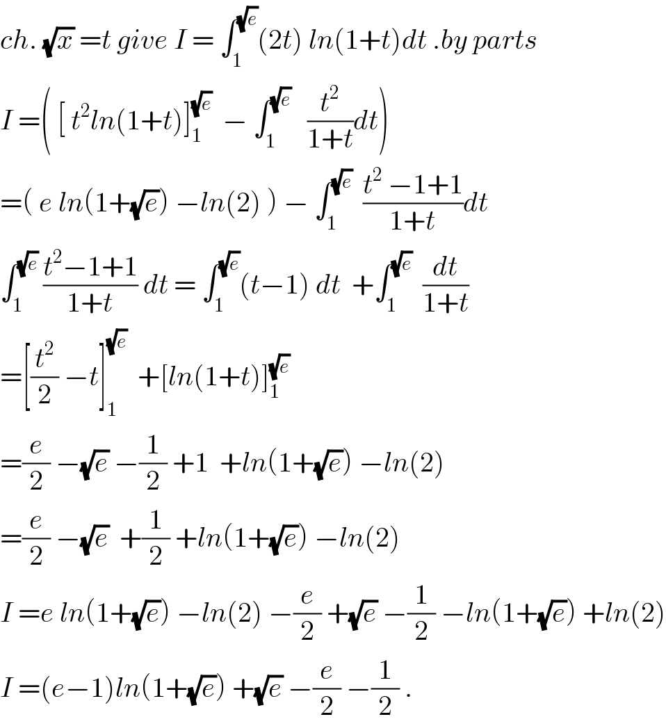 ch. (√x) =t give I = ∫_1 ^(√e) (2t) ln(1+t)dt .by parts  I =( [ t^2 ln(1+t)]_1 ^(√e)   − ∫_1 ^(√e)    (t^2 /(1+t))dt)  =( e ln(1+(√e)) −ln(2) ) − ∫_1 ^(√e)   ((t^2  −1+1)/(1+t))dt  ∫_1 ^(√e)  ((t^2 −1+1)/(1+t)) dt = ∫_1 ^(√e) (t−1) dt  +∫_1 ^(√e)   (dt/(1+t))  =[(t^2 /2) −t]_1 ^(√e)   +[ln(1+t)]_1 ^(√e)   =(e/2) −(√e) −(1/2) +1  +ln(1+(√e)) −ln(2)  =(e/2) −(√e)  +(1/2) +ln(1+(√e)) −ln(2)  I =e ln(1+(√e)) −ln(2) −(e/2) +(√e) −(1/2) −ln(1+(√e)) +ln(2)  I =(e−1)ln(1+(√e)) +(√e) −(e/2) −(1/2) .  