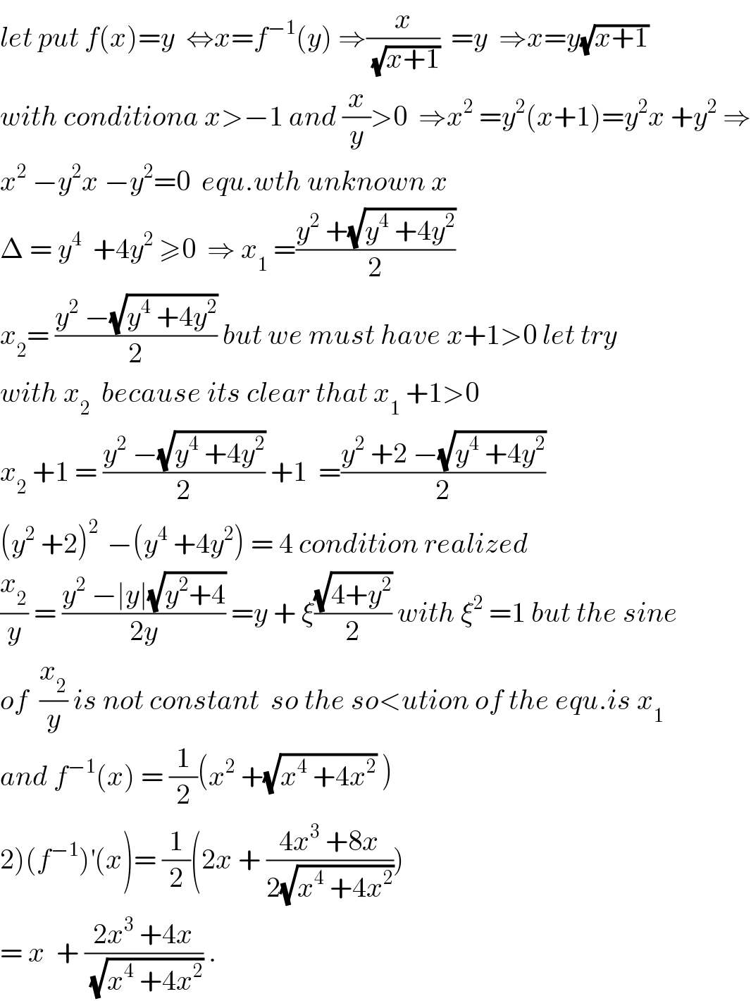 let put f(x)=y  ⇔x=f^(−1) (y) ⇒(x/(√(x+1)))  =y  ⇒x=y(√(x+1))  with conditiona x>−1 and (x/y)>0  ⇒x^2  =y^2 (x+1)=y^2 x +y^2  ⇒  x^2  −y^2 x −y^2 =0  equ.wth unknown x  Δ = y^4   +4y^2  ≥0  ⇒ x_1  =((y^2  +(√(y^4  +4y^2 )))/2)  x_2 = ((y^2  −(√(y^4  +4y^2 )))/2) but we must have x+1>0 let try  with x_2   because its clear that x_1  +1>0  x_2  +1 = ((y^2  −(√(y^4  +4y^2 )))/2) +1  =((y^2  +2 −(√(y^4  +4y^2 )))/2)  (y^2  +2)^(2 )  −(y^4  +4y^2 ) = 4 condition realized   (x_2 /y) = ((y^2  −∣y∣(√(y^2 +4)))/(2y)) =y + ξ((√(4+y^2 ))/2) with ξ^2  =1 but the sine  of  (x_2 /y) is not constant  so the so<ution of the equ.is x_1   and f^(−1) (x) = (1/2)(x^2  +(√(x^4  +4x^2 )) )  2)(f^(−1) )^′ (x)= (1/2)(2x + ((4x^3  +8x)/(2(√(x^4  +4x^2 )))))  = x  + ((2x^3  +4x)/(√(x^4  +4x^2 ))) .  
