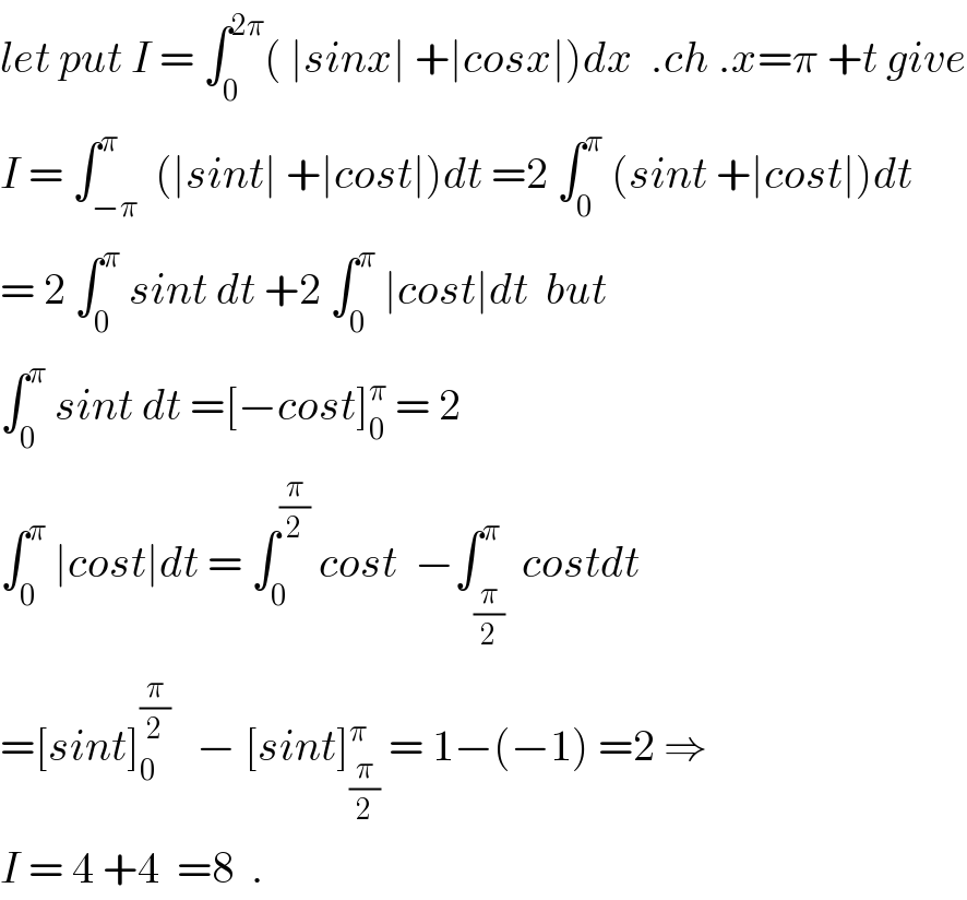 let put I = ∫_0 ^(2π) ( ∣sinx∣ +∣cosx∣)dx  .ch .x=π +t give  I = ∫_(−π) ^π  (∣sint∣ +∣cost∣)dt =2 ∫_0 ^π  (sint +∣cost∣)dt  = 2 ∫_0 ^π  sint dt +2 ∫_0 ^π  ∣cost∣dt  but  ∫_0 ^π  sint dt =[−cost]_0 ^π  = 2  ∫_0 ^π  ∣cost∣dt = ∫_0 ^(π/2)  cost  −∫_(π/2) ^π  costdt  =[sint]_0 ^(π/2)    − [sint]_(π/2) ^π  = 1−(−1) =2 ⇒  I = 4 +4  =8  .  