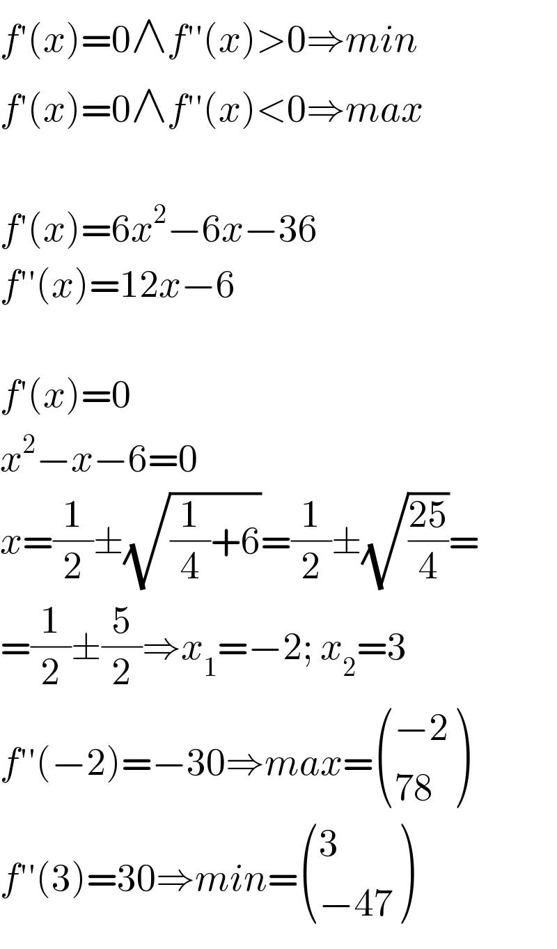 f′(x)=0∧f′′(x)>0⇒min  f′(x)=0∧f′′(x)<0⇒max    f′(x)=6x^2 −6x−36  f′′(x)=12x−6    f′(x)=0  x^2 −x−6=0  x=(1/2)±(√((1/4)+6))=(1/2)±(√((25)/4))=  =(1/2)±(5/2)⇒x_1 =−2; x_2 =3  f′′(−2)=−30⇒max= (((−2)),((78)) )  f′′(3)=30⇒min= ((3),((−47)) )  