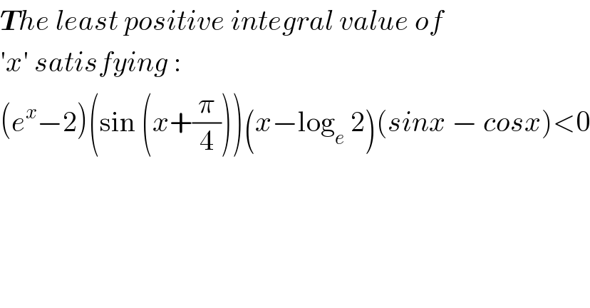 The least positive integral value of  ′x′ satisfying :  (e^x −2)(sin (x+(π/4)))(x−log_e  2_ )(sinx − cosx)<0  
