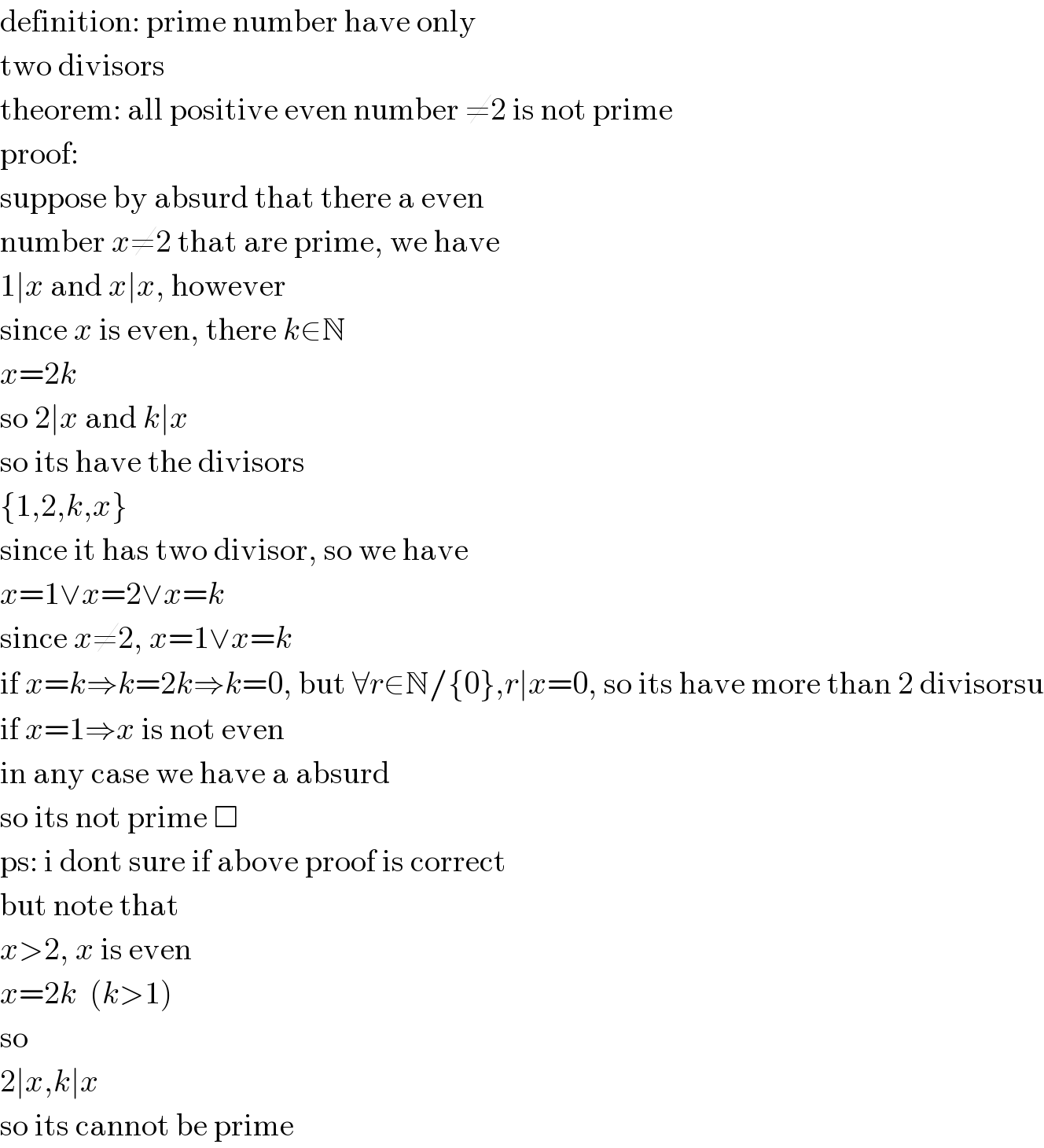 definition: prime number have only  two divisors  theorem: all positive even number ≠2 is not prime  proof:  suppose by absurd that there a even  number x≠2 that are prime, we have  1∣x and x∣x, however  since x is even, there k∈N  x=2k  so 2∣x and k∣x  so its have the divisors  {1,2,k,x}  since it has two divisor, so we have  x=1∨x=2∨x=k  since x≠2, x=1∨x=k  if x=k⇒k=2k⇒k=0, but ∀r∈N/{0},r∣x=0, so its have more than 2 divisorsu  if x=1⇒x is not even  in any case we have a absurd  so its not prime □  ps: i dont sure if above proof is correct  but note that  x>2, x is even  x=2k  (k>1)  so  2∣x,k∣x  so its cannot be prime  
