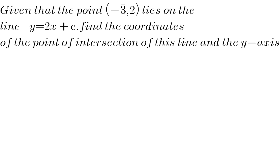 Given that the point (−3^� ,2) lies on the  line    y=2x + c.find the coordinates   of the point of intersection of this line and the y−axis  