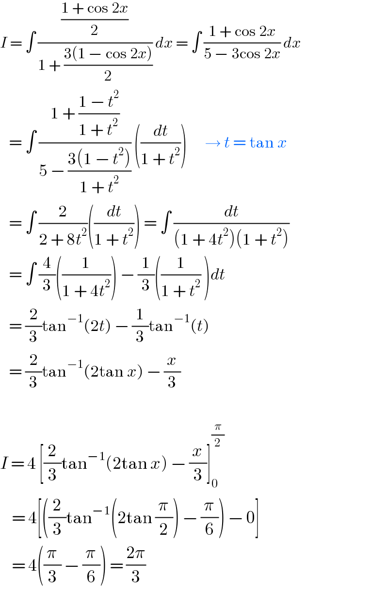 I = ∫ (((1 + cos 2x)/2)/(1 + ((3(1 − cos 2x))/2))) dx = ∫ ((1 + cos 2x)/(5 − 3cos 2x)) dx     = ∫ ((1 + ((1 − t^2 )/(1 + t^2 )))/(5 − ((3(1 − t^2 ))/(1 + t^2 )))) ((dt/(1 + t^2 )))      → t = tan x     = ∫ (2/(2 + 8t^2 ))((dt/(1 + t^2 ))) = ∫ (dt/((1 + 4t^2 )(1 + t^2 )))      = ∫ (4/3)((1/(1 + 4t^2 ))) − (1/3)((1/(1 + t^2 )) )dt     = (2/3)tan^(−1) (2t) − (1/3)tan^(−1) (t)     = (2/3)tan^(−1) (2tan x) − (x/3)    I = 4 [(2/3)tan^(−1) (2tan x) − (x/3)]_0 ^(π/2)       = 4[((2/3)tan^(−1) (2tan (π/2)) − (π/6)) − 0]      = 4((π/3) − (π/6)) = ((2π)/3)  
