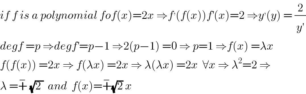 if f is a polynomial fof(x)=2x ⇒f^, (f(x))f^′ (x)=2 ⇒y^, (y) = (2/y^′ )  degf =p ⇒degf^′ =p−1 ⇒2(p−1) =0 ⇒ p=1 ⇒f(x) =λx  f(f(x)) =2x ⇒ f(λx) =2x ⇒ λ(λx) =2x  ∀x ⇒ λ^2 =2 ⇒  λ =+^−  (√(2 ))  and  f(x)=+^− (√2) x  