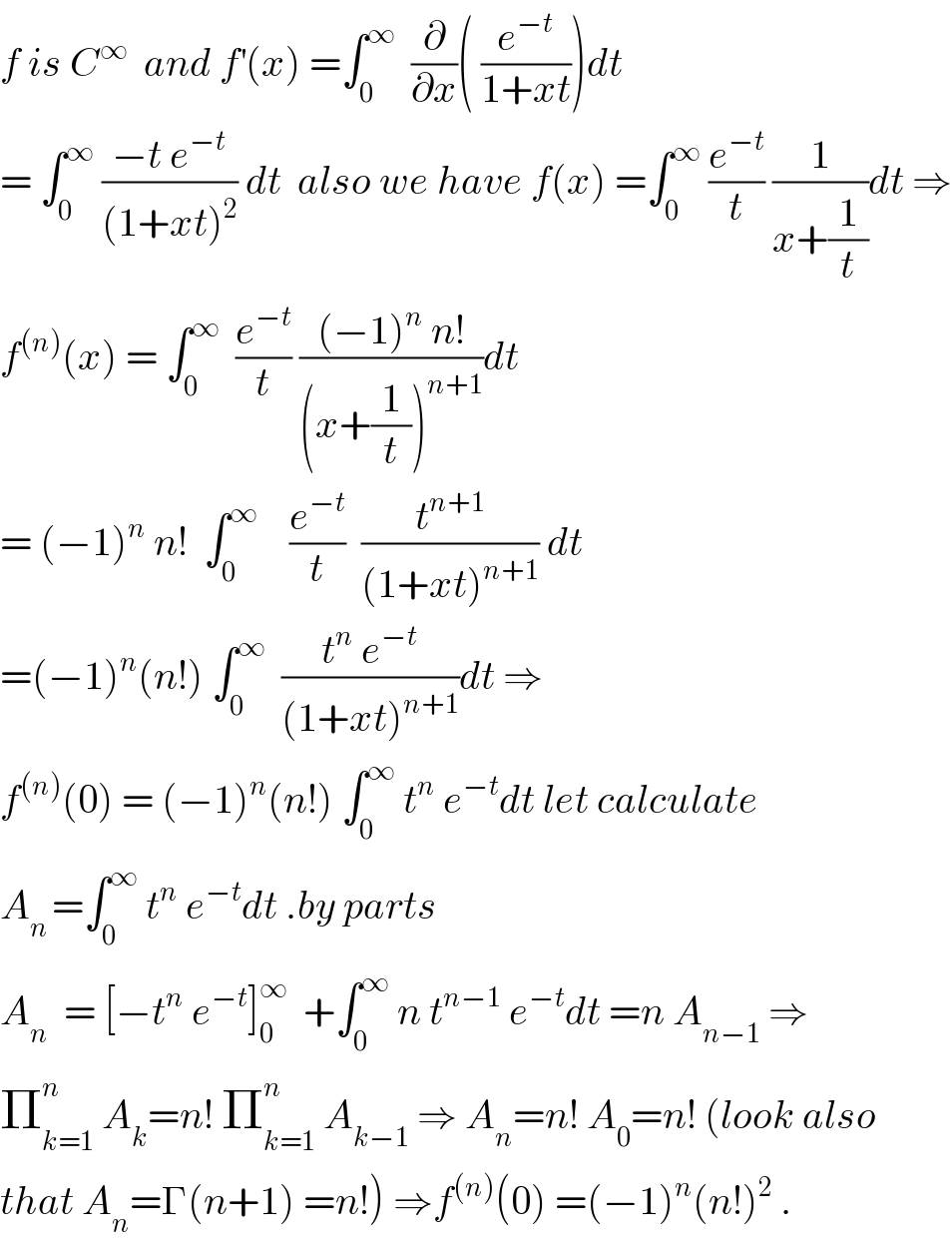 f is C^∞   and f^′ (x) =∫_0 ^∞   (∂/∂x)( (e^(−t) /(1+xt)))dt  = ∫_0 ^∞  ((−t e^(−t) )/((1+xt)^2 )) dt  also we have f(x) =∫_0 ^∞  (e^(−t) /t) (1/(x+(1/t)))dt ⇒  f^((n)) (x) = ∫_0 ^∞   (e^(−t) /t) (((−1)^n  n!)/((x+(1/t))^(n+1) ))dt  = (−1)^n  n!  ∫_0 ^∞     (e^(−t) /t)  (t^(n+1) /((1+xt)^(n+1) )) dt  =(−1)^n (n!) ∫_0 ^∞   ((t^n  e^(−t) )/((1+xt)^(n+1) ))dt ⇒  f^((n)) (0) = (−1)^n (n!) ∫_0 ^∞  t^n  e^(−t) dt let calculate  A_(n ) =∫_0 ^∞  t^n  e^(−t) dt .by parts  A_n   = [−t^n  e^(−t) ]_0 ^∞   +∫_0 ^∞  n t^(n−1)  e^(−t) dt =n A_(n−1)  ⇒  Π_(k=1) ^n  A_k =n! Π_(k=1) ^n  A_(k−1)  ⇒ A_n =n! A_0 =n! (look also  that A_n =Γ(n+1) =n!) ⇒f^((n)) (0) =(−1)^n (n!)^2  .  