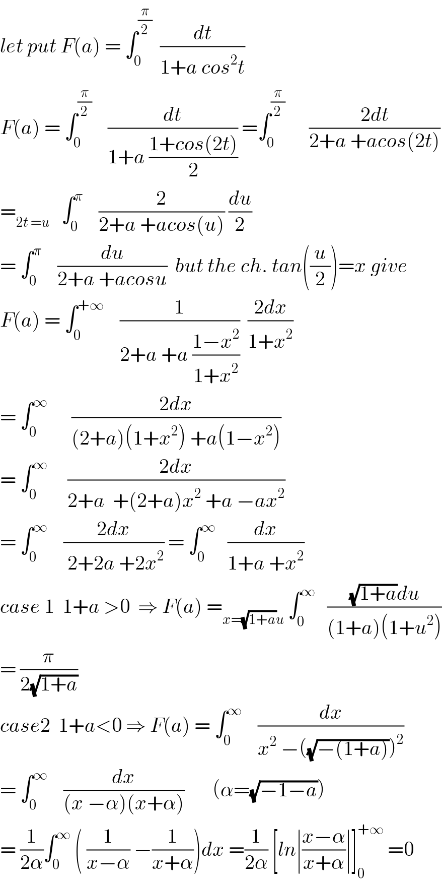 let put F(a) = ∫_0 ^(π/2)   (dt/(1+a cos^2 t))  F(a) = ∫_0 ^(π/2)     (dt/(1+a ((1+cos(2t))/2))) =∫_0 ^(π/2)       ((2dt)/(2+a +acos(2t)))  =_(2t =u)    ∫_0 ^π     (2/(2+a +acos(u))) (du/2)  = ∫_0 ^π     (du/(2+a +acosu))  but the ch. tan((u/2))=x give  F(a) = ∫_0 ^(+∞)     (1/(2+a +a ((1−x^2 )/(1+x^2 ))))  ((2dx)/(1+x^2 ))  = ∫_0 ^∞       ((2dx)/((2+a)(1+x^2 ) +a(1−x^2 )))  = ∫_0 ^∞      ((2dx)/(2+a  +(2+a)x^2  +a −ax^2 ))  = ∫_0 ^∞     ((2dx)/( 2+2a +2x^2 )) = ∫_0 ^∞    (dx/(1+a +x^2 ))  case 1  1+a >0  ⇒ F(a) =_(x=(√(1+a))u)  ∫_0 ^∞    (((√(1+a))du)/((1+a)(1+u^2 )))  = (π/(2(√(1+a))))  case2  1+a<0 ⇒ F(a) = ∫_0 ^∞     (dx/(x^2  −((√(−(1+a))))^2 ))  = ∫_0 ^∞     (dx/((x −α)(x+α)))       (α=(√(−1−a)))  = (1/(2α))∫_0 ^∞  ( (1/(x−α)) −(1/(x+α)))dx =(1/(2α)) [ln∣((x−α)/(x+α))∣]_0 ^(+∞)  =0  
