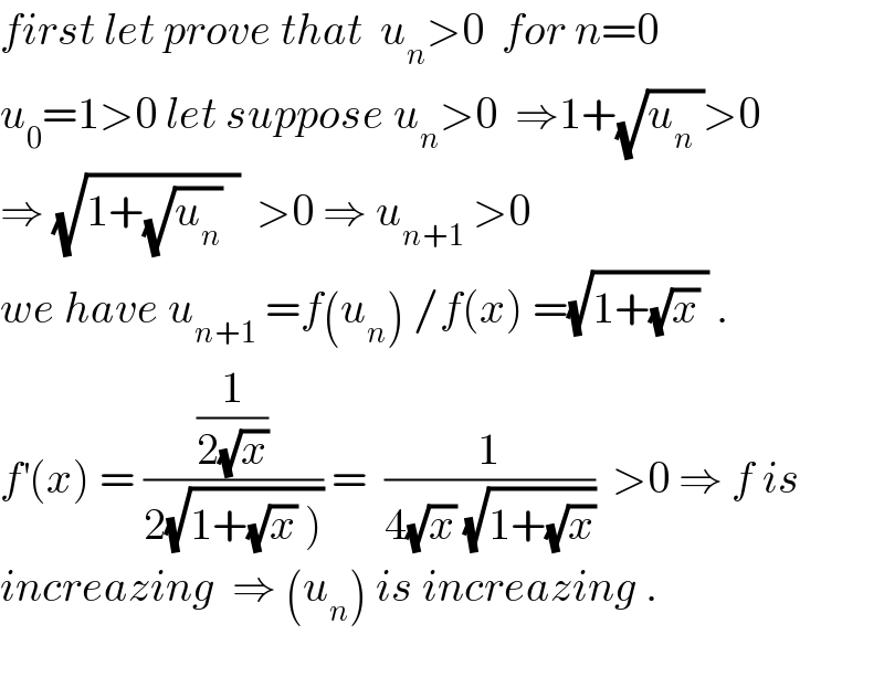 first let prove that  u_n >0  for n=0  u_0 =1>0 let suppose u_n >0  ⇒1+(√(u_n  ))>0  ⇒ (√(1+(√u_n )  ))  >0 ⇒ u_(n+1)  >0  we have u_(n+1)  =f(u_n ) /f(x) =(√(1+(√x) )) .  f^′ (x) = ((1/(2(√x)))/(2(√(1+(√x) ))))) =  (1/(4(√x) (√(1+(√x)))))  >0 ⇒ f is  increazing  ⇒ (u_n ) is increazing .    