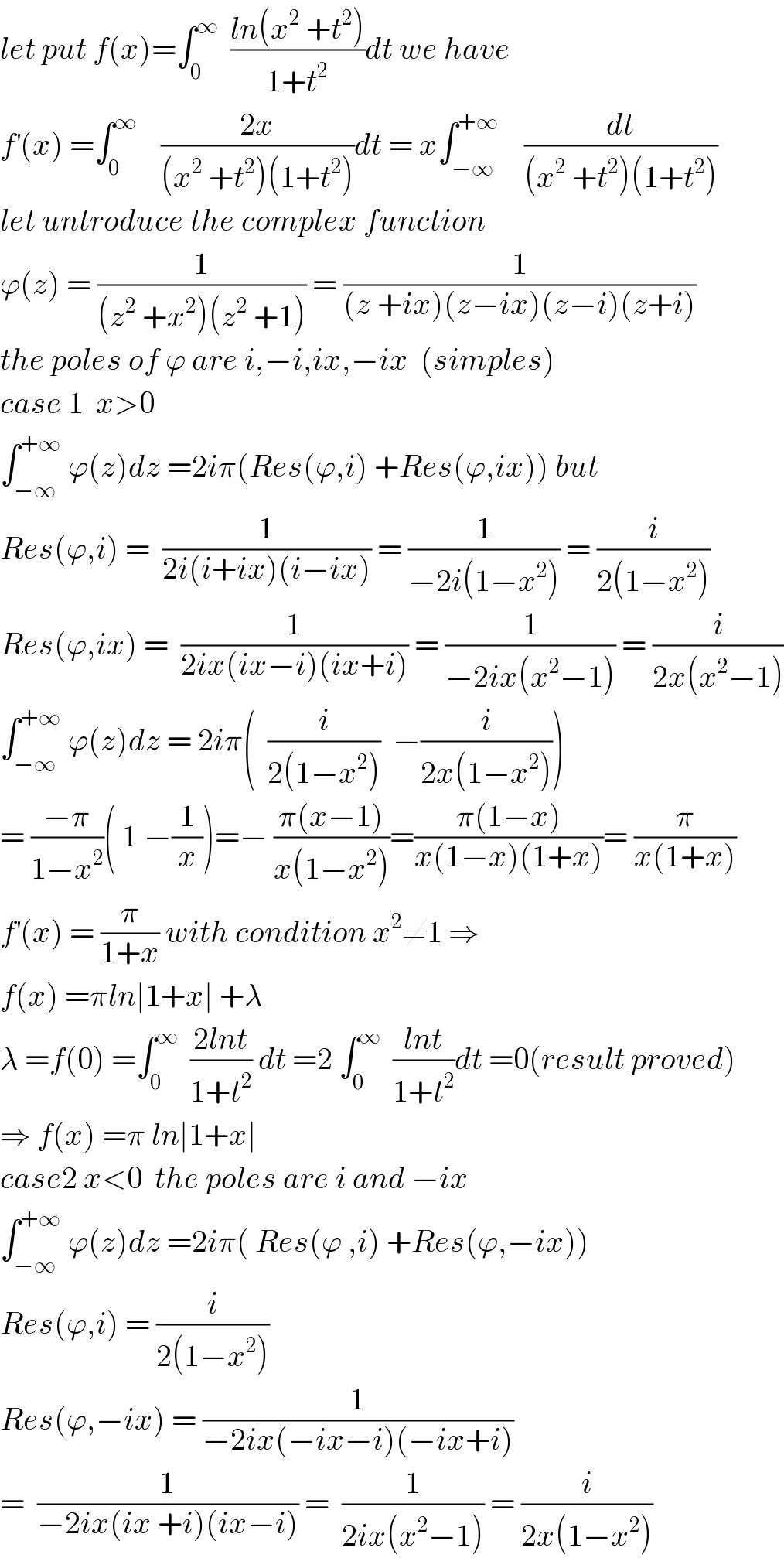 let put f(x)=∫_0 ^∞   ((ln(x^2  +t^2 ))/(1+t^2 ))dt we have  f^′ (x) =∫_0 ^∞     ((2x)/((x^2  +t^2 )(1+t^2 )))dt = x∫_(−∞) ^(+∞)     (dt/((x^2  +t^2 )(1+t^2 )))  let untroduce the complex function  ϕ(z) = (1/((z^2  +x^2 )(z^2  +1))) = (1/((z +ix)(z−ix)(z−i)(z+i)))  the poles of ϕ are i,−i,ix,−ix  (simples)  case 1  x>0  ∫_(−∞) ^(+∞)  ϕ(z)dz =2iπ(Res(ϕ,i) +Res(ϕ,ix)) but  Res(ϕ,i) =  (1/(2i(i+ix)(i−ix))) = (1/(−2i(1−x^2 ))) = (i/(2(1−x^2 )))  Res(ϕ,ix) =  (1/(2ix(ix−i)(ix+i))) = (1/(−2ix(x^2 −1))) = (i/(2x(x^2 −1)))  ∫_(−∞) ^(+∞)  ϕ(z)dz = 2iπ(  (i/(2(1−x^2 )))  −(i/(2x(1−x^2 ))))  = ((−π)/(1−x^2 ))( 1 −(1/x))=− ((π(x−1))/(x(1−x^2 )))=((π(1−x))/(x(1−x)(1+x)))= (π/(x(1+x)))  f^′ (x) = (π/(1+x)) with condition x^2 ≠1 ⇒  f(x) =πln∣1+x∣ +λ  λ =f(0) =∫_0 ^∞   ((2lnt)/(1+t^2 )) dt =2 ∫_0 ^∞   ((lnt)/(1+t^2 ))dt =0(result proved)  ⇒ f(x) =π ln∣1+x∣  case2 x<0  the poles are i and −ix  ∫_(−∞) ^(+∞)  ϕ(z)dz =2iπ( Res(ϕ ,i) +Res(ϕ,−ix))  Res(ϕ,i) = (i/(2(1−x^2 )))  Res(ϕ,−ix) = (1/(−2ix(−ix−i)(−ix+i)))  =  (1/(−2ix(ix +i)(ix−i))) =  (1/(2ix(x^2 −1))) = (i/(2x(1−x^2 )))  