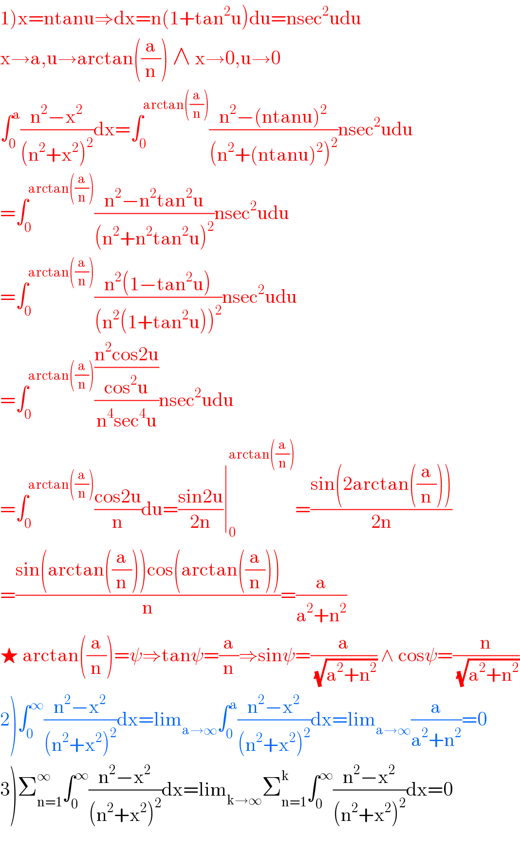 1)x=ntanu⇒dx=n(1+tan^2 u)du=nsec^2 udu  x→a,u→arctan((a/n)) ∧ x→0,u→0  ∫_0 ^a ((n^2 −x^2 )/((n^2 +x^2 )^2 ))dx=∫_0 ^(arctan((a/n))) ((n^2 −(ntanu)^2 )/((n^2 +(ntanu)^2 )^2 ))nsec^2 udu  =∫_0 ^(arctan((a/n))) ((n^2 −n^2 tan^2 u)/((n^2 +n^2 tan^2 u)^2 ))nsec^2 udu  =∫_0 ^(arctan((a/n))) ((n^2 (1−tan^2 u))/((n^2 (1+tan^2 u))^2 ))nsec^2 udu  =∫_0 ^(arctan((a/n))) (((n^2 cos2u)/(cos^2 u))/(n^4 sec^4 u))nsec^2 udu  =∫_0 ^(arctan((a/n))) ((cos2u)/n)du=((sin2u)/(2n))∣_0 ^(arctan((a/n))) =((sin(2arctan((a/n))))/(2n))  =((sin(arctan((a/n)))cos(arctan((a/n))))/n)=(a/(a^2 +n^2 ))  ★ arctan((a/n))=ψ⇒tanψ=(a/n)⇒sinψ=(a/(√(a^2 +n^2 ))) ∧ cosψ=(n/(√(a^2 +n^2 )))  2)∫_0 ^∞ ((n^2 −x^2 )/((n^2 +x^2 )^2 ))dx=lim_(a→∞) ∫_0 ^a ((n^2 −x^2 )/((n^2 +x^2 )^2 ))dx=lim_(a→∞) (a/(a^2 +n^2 ))=0  3)Σ_(n=1) ^∞ ∫_0 ^∞ ((n^2 −x^2 )/((n^2 +x^2 )^2 ))dx=lim_(k→∞) Σ_(n=1) ^k ∫_0 ^∞ ((n^2 −x^2 )/((n^2 +x^2 )^2 ))dx=0    