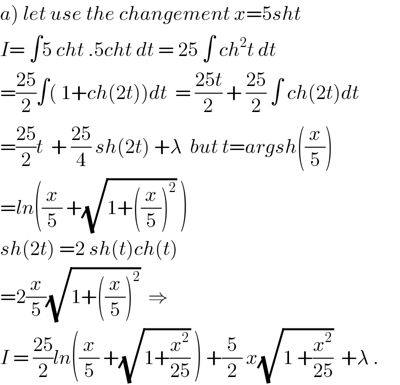 a) let use the changement x=5sht  I= ∫5 cht .5cht dt = 25 ∫ ch^2 t dt  =((25)/2)∫( 1+ch(2t))dt  = ((25t)/2) + ((25)/2) ∫ ch(2t)dt  =((25)/2)t  + ((25)/4) sh(2t) +λ  but t=argsh((x/5))  =ln((x/5) +(√(1+((x/5))^2 )) )  sh(2t) =2 sh(t)ch(t)  =2(x/5)(√(1+((x/5))^2 ))  ⇒  I = ((25)/2)ln((x/5) +(√(1+(x^2 /(25)))) ) +(5/2) x(√(1 +(x^2 /(25))))  +λ .  