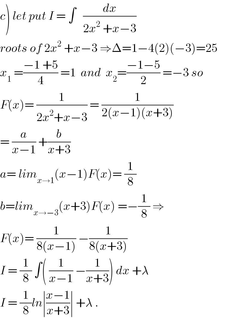 c) let put I = ∫   (dx/(2x^2  +x−3))  roots of 2x^2  +x−3 ⇒Δ=1−4(2)(−3)=25  x_1  =((−1 +5)/4) =1  and  x_2 =((−1−5)/2) =−3 so  F(x)= (1/(2x^2 +x−3)) = (1/(2(x−1)(x+3)))  = (a/(x−1)) +(b/(x+3))  a= lim_(x→1) (x−1)F(x)= (1/8)  b=lim_(x→−3) (x+3)F(x) =−(1/8) ⇒  F(x)= (1/(8(x−1))) −(1/(8(x+3)))  I = (1/8) ∫( (1/(x−1)) −(1/(x+3))) dx +λ  I = (1/8)ln∣((x−1)/(x+3))∣ +λ .  