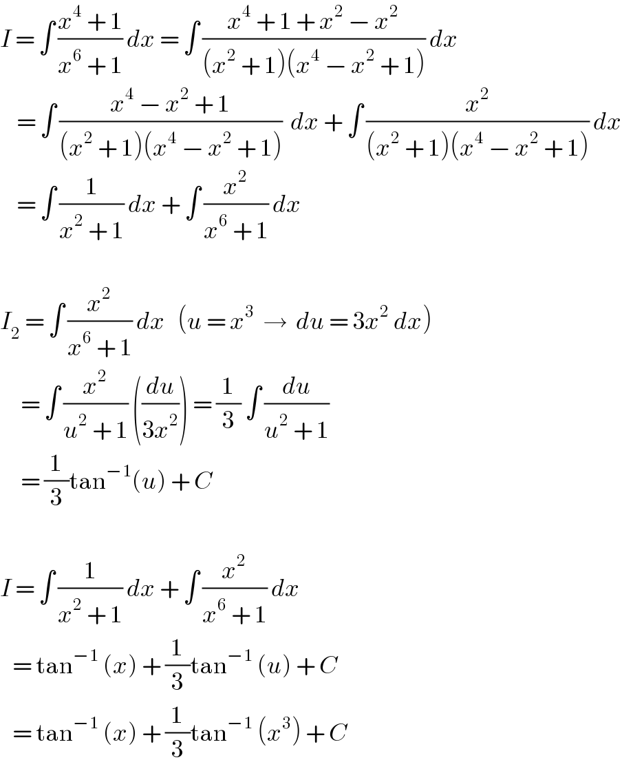 I = ∫ ((x^4  + 1)/(x^6  + 1)) dx = ∫ ((x^4  + 1 + x^2  − x^2 )/((x^2  + 1)(x^4  − x^2  + 1))) dx      = ∫ ((x^4  − x^2  + 1)/((x^2  + 1)(x^4  − x^2  + 1)))  dx + ∫ (x^2 /((x^2  + 1)(x^4  − x^2  + 1))) dx      = ∫ (1/(x^2  + 1)) dx + ∫ (x^2 /(x^6  + 1)) dx     I_2  = ∫ (x^2 /(x^6  + 1)) dx   (u = x^3   →  du = 3x^2  dx)       = ∫ (x^2 /(u^2  + 1)) ((du/(3x^2 ))) = (1/3) ∫ (du/(u^2  + 1))       = (1/3)tan^(−1) (u) + C    I = ∫ (1/(x^2  + 1)) dx + ∫ (x^2 /(x^6  + 1)) dx     = tan^(−1)  (x) + (1/3)tan^(−1)  (u) + C     = tan^(−1)  (x) + (1/3)tan^(−1)  (x^3 ) + C  