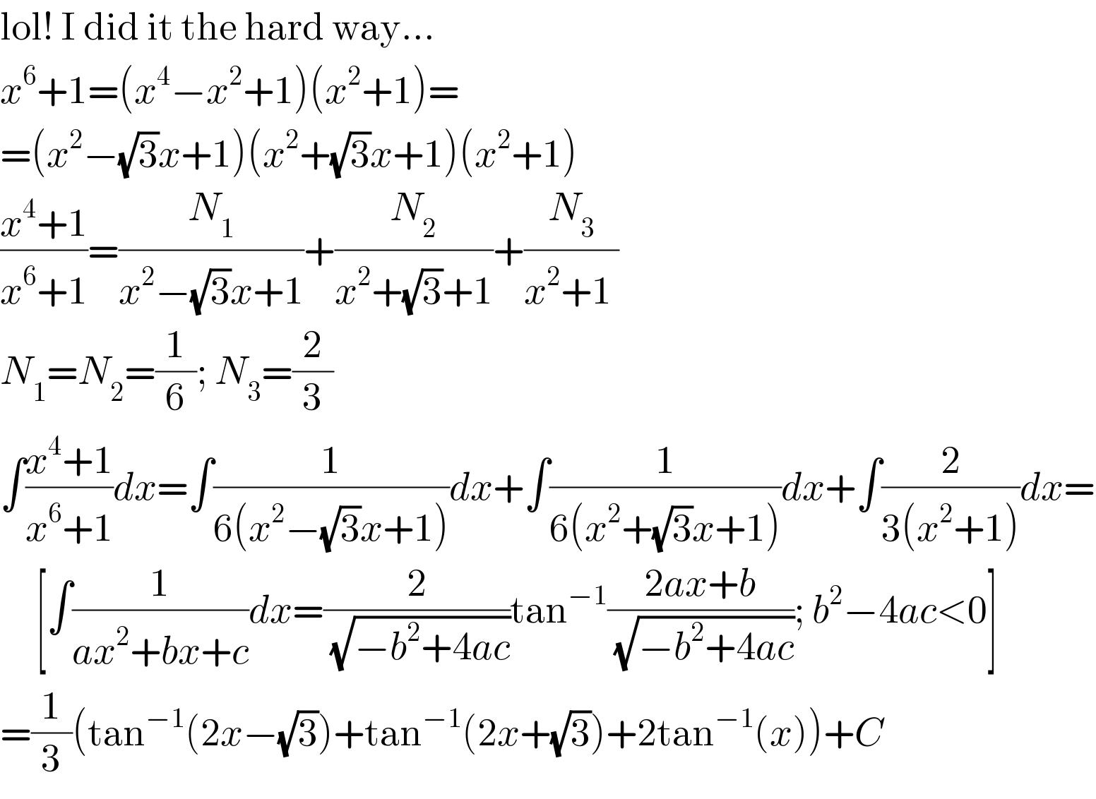 lol! I did it the hard way...  x^6 +1=(x^4 −x^2 +1)(x^2 +1)=  =(x^2 −(√3)x+1)(x^2 +(√3)x+1)(x^2 +1)  ((x^4 +1)/(x^6 +1))=(N_1 /(x^2 −(√3)x+1))+(N_2 /(x^2 +(√3)+1))+(N_3 /(x^2 +1 ))  N_1 =N_2 =(1/6); N_3 =(2/3)  ∫((x^4 +1)/(x^6 +1))dx=∫(1/(6(x^2 −(√3)x+1)))dx+∫(1/(6(x^2 +(√3)x+1)))dx+∫(2/(3(x^2 +1)))dx=       [∫(1/(ax^2 +bx+c))dx=(2/(√(−b^2 +4ac)))tan^(−1) ((2ax+b)/(√(−b^2 +4ac))); b^2 −4ac<0]  =(1/3)(tan^(−1) (2x−(√3))+tan^(−1) (2x+(√3))+2tan^(−1) (x))+C  