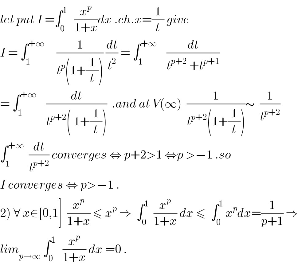 let put I =∫_0 ^1    (x^p /(1+x))dx .ch.x=(1/t) give  I = ∫_1 ^(+∞)      (1/(t^p (1+(1/t)))) (dt/t^2 ) = ∫_1 ^(+∞)     (dt/(t^(p+2)  +t^(p+1) ))  = ∫_1 ^(+∞)     (dt/(t^(p+2) ( 1+(1/t))))  .and at V(∞)  (1/(t^(p+2) (1+(1/t))))∼  (1/t^(p+2) )  ∫_1 ^(+∞)   (dt/t^(p+2) ) converges ⇔ p+2>1 ⇔p >−1 .so  I converges ⇔ p>−1 .  2) ∀ x∈[0,1]  (x^p /(1+x)) ≤ x^p  ⇒  ∫_0 ^1   (x^p /(1+x)) dx ≤  ∫_0 ^1  x^p dx=(1/(p+1)) ⇒  lim_(p→∞)  ∫_0 ^1    (x^p /(1+x)) dx =0 .  