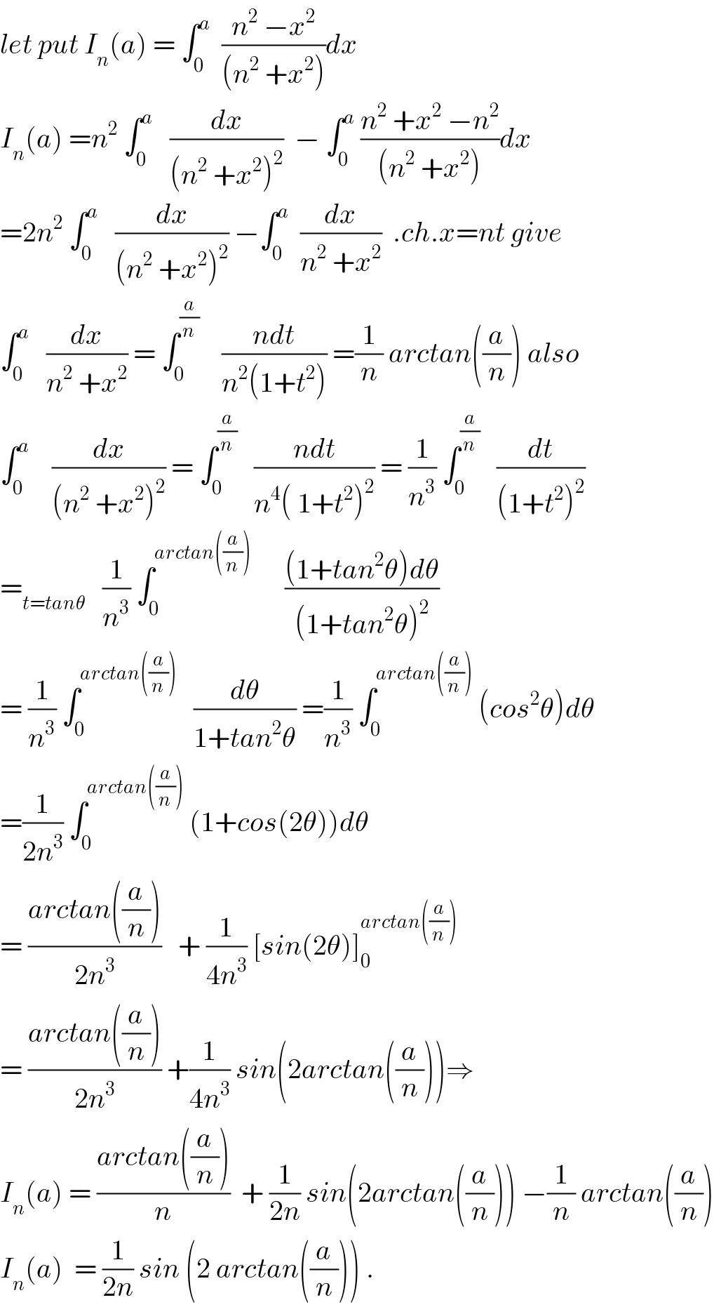 let put I_n (a) = ∫_0 ^a   ((n^2  −x^2 )/((n^2  +x^2 )))dx   I_n (a) =n^2  ∫_0 ^a    (dx/((n^2  +x^2 )^2 ))  − ∫_0 ^a  ((n^2  +x^2  −n^2 )/((n^2  +x^2 )))dx  =2n^2  ∫_0 ^a    (dx/((n^2  +x^2 )^2 )) −∫_0 ^a   (dx/(n^2  +x^2 ))  .ch.x=nt give  ∫_0 ^a    (dx/(n^2  +x^2 )) = ∫_0 ^(a/n)     ((ndt)/(n^2 (1+t^2 ))) =(1/n) arctan((a/n)) also  ∫_0 ^a     (dx/((n^2  +x^2 )^2 )) = ∫_0 ^(a/n)    ((ndt)/(n^4 ( 1+t^2 )^2 )) = (1/n^3 ) ∫_0 ^(a/n)    (dt/((1+t^2 )^2 ))  =_(t=tanθ)    (1/n^3 ) ∫_0 ^(arctan((a/n)))       (((1+tan^2 θ)dθ)/((1+tan^2 θ)^2 ))  = (1/n^3 ) ∫_0 ^(arctan((a/n)))    (dθ/(1+tan^2 θ)) =(1/n^3 ) ∫_0 ^(arctan((a/n)))  (cos^2 θ)dθ  =(1/(2n^3 )) ∫_0 ^(arctan((a/n)))  (1+cos(2θ))dθ  = ((arctan((a/n)))/(2n^3 ))   + (1/(4n^3 )) [sin(2θ)]_0 ^(arctan((a/n)))   = ((arctan((a/n)))/(2n^3 )) +(1/(4n^3 )) sin(2arctan((a/n)))⇒  I_n (a) = ((arctan((a/n)))/n)  + (1/(2n)) sin(2arctan((a/n))) −(1/n) arctan((a/n))  I_n (a)  = (1/(2n)) sin (2 arctan((a/n))) .  