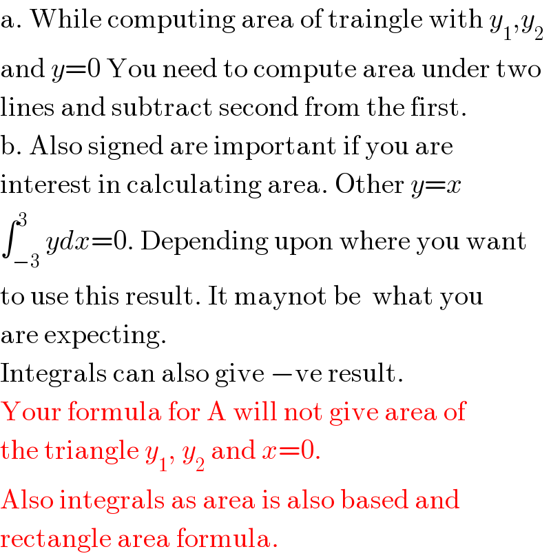a. While computing area of traingle with y_1 ,y_2   and y=0 You need to compute area under two  lines and subtract second from the first.  b. Also signed are important if you are  interest in calculating area. Other y=x  ∫_(−3) ^3 ydx=0. Depending upon where you want  to use this result. It maynot be  what you  are expecting.  Integrals can also give −ve result.  Your formula for A will not give area of  the triangle y_1 , y_2  and x=0.  Also integrals as area is also based and  rectangle area formula.  