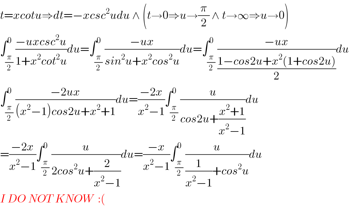 t=xcotu⇒dt=−xcsc^2 udu ∧ (t→0⇒u→(π/2) ∧ t→∞⇒u→0)  ∫_(π/2) ^0 ((−uxcsc^2 u)/(1+x^2 cot^2 u))du=∫_(π/2) ^0 ((−ux)/(sin^2 u+x^2 cos^2 u))du=∫_(π/2) ^0 ((−ux)/((1−cos2u+x^2 (1+cos2u))/2))du  ∫_(π/2) ^0 ((−2ux)/((x^2 −1)cos2u+x^2 +1))du=((−2x)/(x^2 −1))∫_(π/2) ^0 (u/(cos2u+((x^2 +1)/(x^2 −1))))du  =((−2x)/(x^2 −1))∫_(π/2) ^0 (u/(2cos^2 u+(2/(x^2 −1))))du=((−x)/(x^2 −1))∫_(π/2) ^0 (u/((1/(x^2 −1))+cos^2 u))du  I DO NOT KNOW  :(  