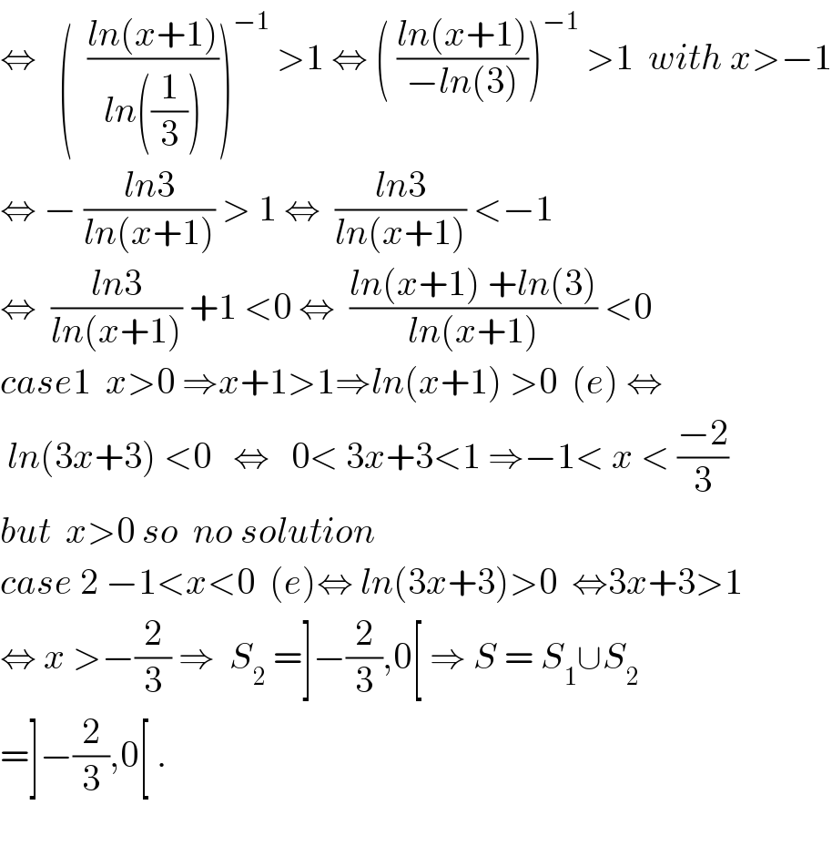 ⇔   (  ((ln(x+1))/(ln((1/3)))))^(−1)  >1 ⇔ ( ((ln(x+1))/(−ln(3))))^(−1)  >1  with x>−1  ⇔ − ((ln3)/(ln(x+1))) > 1 ⇔  ((ln3)/(ln(x+1))) <−1  ⇔  ((ln3)/(ln(x+1))) +1 <0 ⇔  ((ln(x+1) +ln(3))/(ln(x+1))) <0  case1  x>0 ⇒x+1>1⇒ln(x+1) >0  (e) ⇔   ln(3x+3) <0   ⇔   0< 3x+3<1 ⇒−1< x < ((−2)/3)  but  x>0 so  no solution  case 2 −1<x<0  (e)⇔ ln(3x+3)>0  ⇔3x+3>1  ⇔ x >−(2/3) ⇒  S_2  =]−(2/3),0[ ⇒ S = S_1 ∪S_2   =]−(2/3),0[ .    