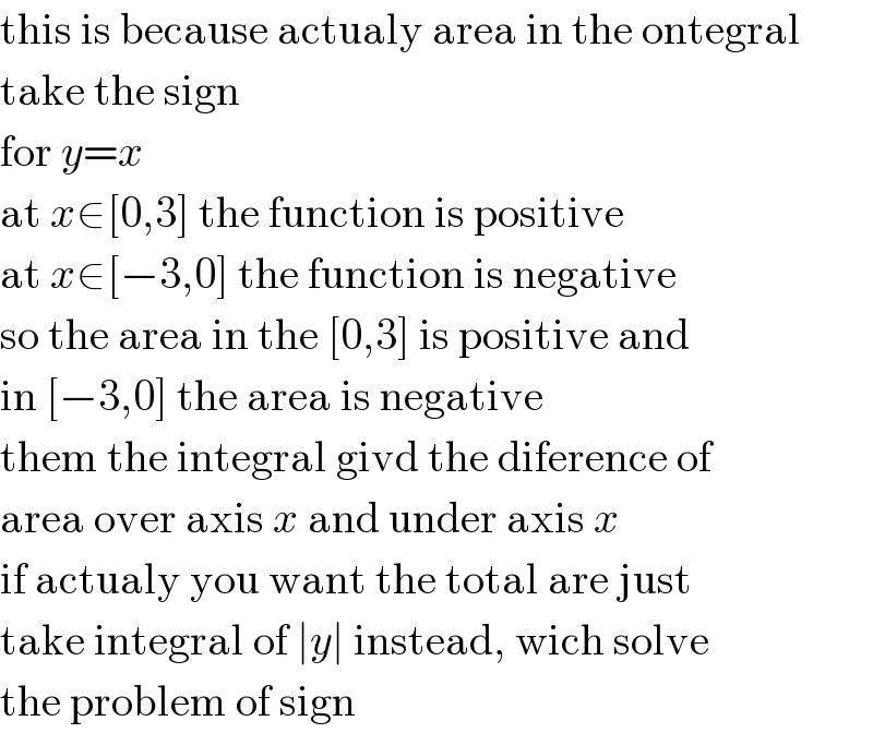 this is because actualy area in the ontegral  take the sign  for y=x  at x∈[0,3] the function is positive  at x∈[−3,0] the function is negative  so the area in the [0,3] is positive and  in [−3,0] the area is negative  them the integral givd the diference of  area over axis x and under axis x  if actualy you want the total are just  take integral of ∣y∣ instead, wich solve  the problem of sign  