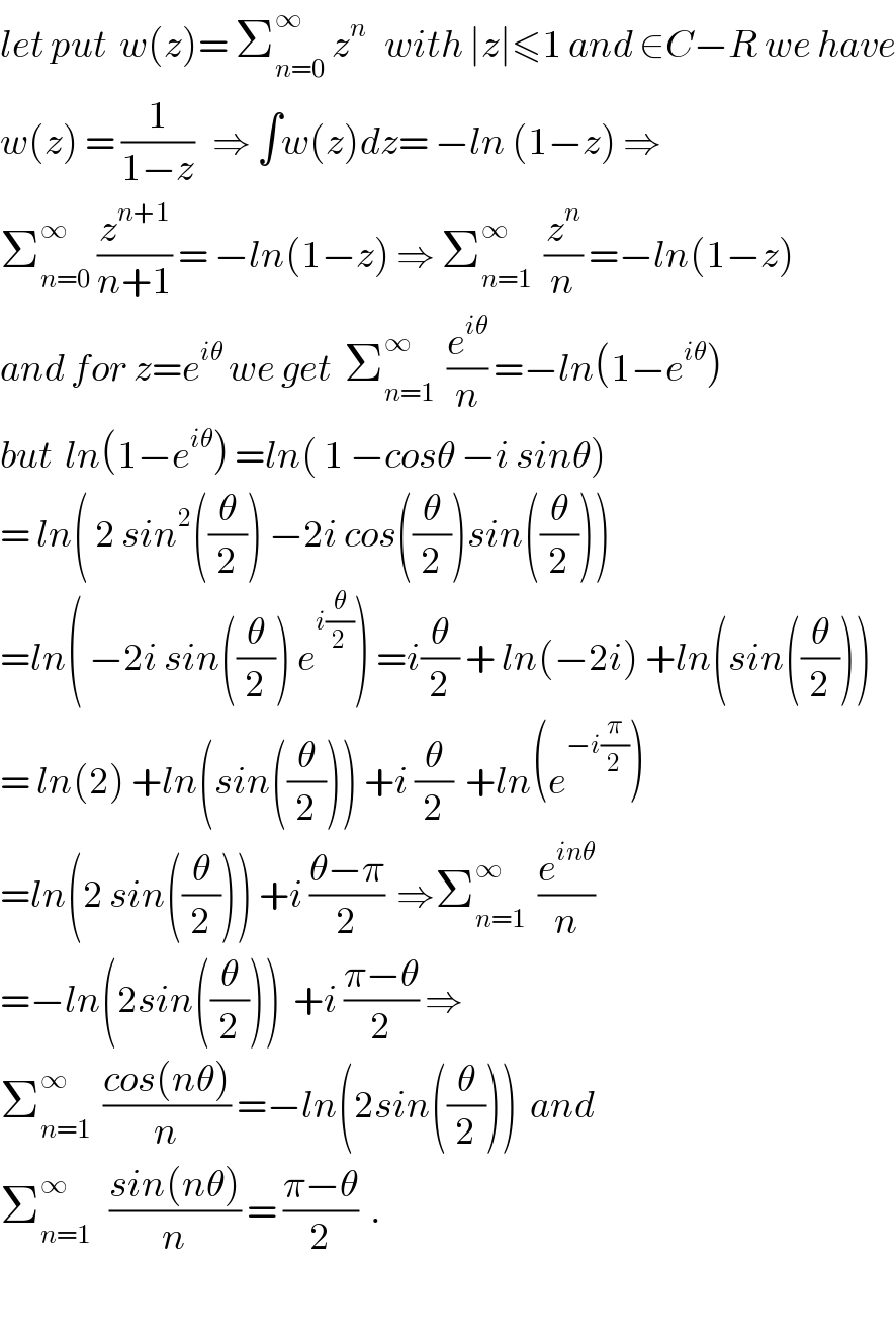 let put  w(z)= Σ_(n=0) ^∞  z^n    with ∣z∣≤1 and ∈C−R we have  w(z) = (1/(1−z))   ⇒ ∫w(z)dz= −ln (1−z) ⇒  Σ_(n=0) ^∞  (z^(n+1) /(n+1)) = −ln(1−z) ⇒ Σ_(n=1) ^∞   (z^n /n) =−ln(1−z)  and for z=e^(iθ)  we get  Σ_(n=1) ^∞   (e^(iθ) /n) =−ln(1−e^(iθ) )  but  ln(1−e^(iθ) ) =ln( 1 −cosθ −i sinθ)  = ln( 2 sin^2 ((θ/2)) −2i cos((θ/2))sin((θ/2)))  =ln( −2i sin((θ/2)) e^(i(θ/2)) ) =i(θ/2) + ln(−2i) +ln(sin((θ/2)))  = ln(2) +ln(sin((θ/2))) +i (θ/2)  +ln(e^(−i(π/2)) )  =ln(2 sin((θ/2))) +i ((θ−π)/2)  ⇒Σ_(n=1) ^∞   (e^(inθ) /n)  =−ln(2sin((θ/2)))  +i ((π−θ)/2) ⇒  Σ_(n=1) ^∞   ((cos(nθ))/n) =−ln(2sin((θ/2)))  and  Σ_(n=1) ^∞    ((sin(nθ))/n) = ((π−θ)/2)  .    