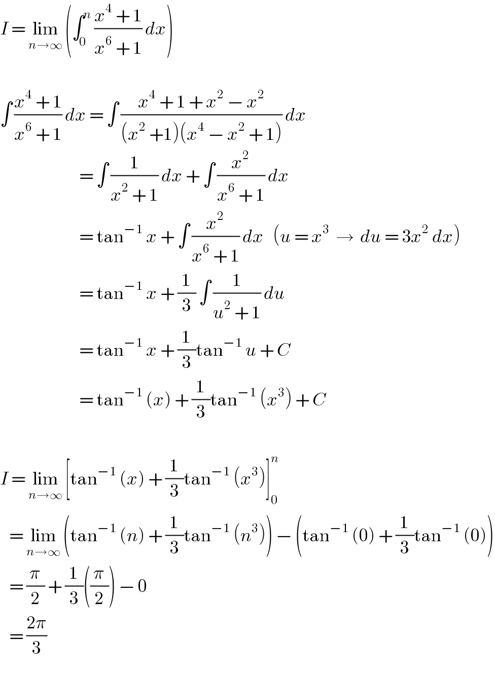 I = lim_(n→∞)  (∫_0 ^n  ((x^4  + 1)/(x^6  + 1)) dx)    ∫ ((x^4  + 1)/(x^6  + 1)) dx = ∫ ((x^4  + 1 + x^2  − x^2 )/((x^2  +1)(x^4  − x^2  + 1))) dx                            = ∫ (1/(x^2  + 1)) dx + ∫ (x^2 /(x^6  + 1)) dx                            = tan^(−1)  x + ∫ (x^2 /(x^6  + 1)) dx   (u = x^3   →  du = 3x^2  dx)                            = tan^(−1)  x + (1/3) ∫ (1/(u^2  + 1)) du                            = tan^(−1)  x + (1/3)tan^(−1)  u + C                            = tan^(−1)  (x) + (1/3)tan^(−1)  (x^3 ) + C    I = lim_(n→∞)  [tan^(−1)  (x) + (1/3)tan^(−1)  (x^3 )]_0 ^n      = lim_(n→∞)  (tan^(−1)  (n) + (1/3)tan^(−1)  (n^3 )) − (tan^(−1)  (0) + (1/3)tan^(−1)  (0))     = (π/2) + (1/3)((π/2)) − 0     = ((2π)/3)  