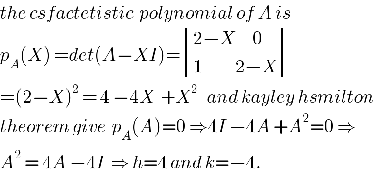 the csfactetistic  polynomial of A is  p_A (X) =det(A−XI)= determinant (((2−X      0)),((1           2−X)))  =(2−X)^2  = 4 −4X  +X^2    and kayley hsmilton  theorem give  p_A (A)=0 ⇒4I −4A +A^2 =0 ⇒  A^2  = 4A −4I  ⇒ h=4 and k=−4.  